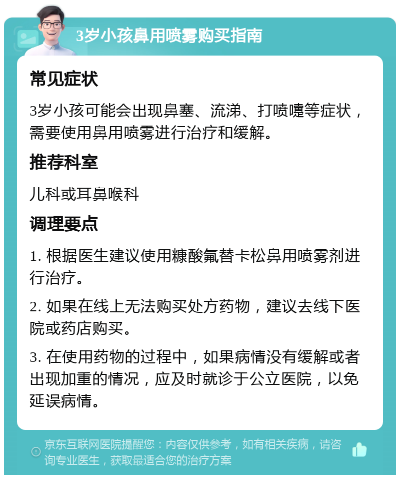 3岁小孩鼻用喷雾购买指南 常见症状 3岁小孩可能会出现鼻塞、流涕、打喷嚏等症状，需要使用鼻用喷雾进行治疗和缓解。 推荐科室 儿科或耳鼻喉科 调理要点 1. 根据医生建议使用糠酸氟替卡松鼻用喷雾剂进行治疗。 2. 如果在线上无法购买处方药物，建议去线下医院或药店购买。 3. 在使用药物的过程中，如果病情没有缓解或者出现加重的情况，应及时就诊于公立医院，以免延误病情。