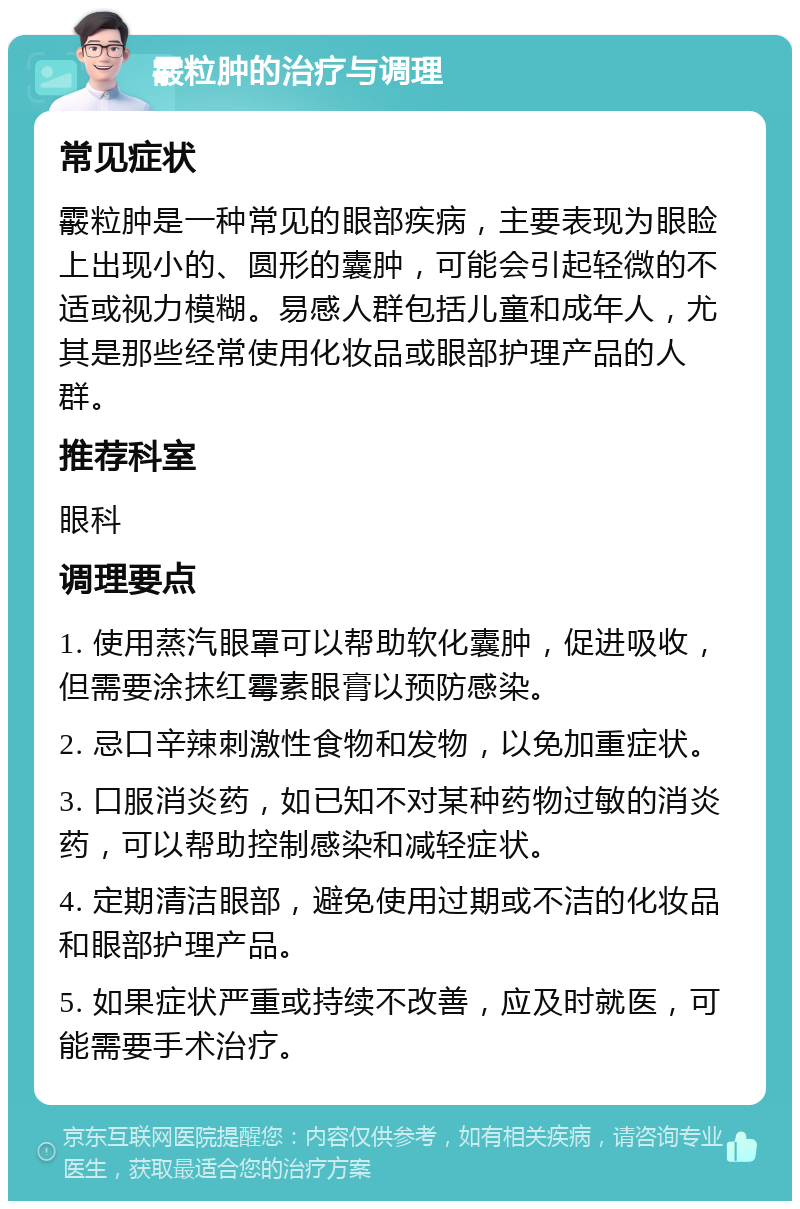 霰粒肿的治疗与调理 常见症状 霰粒肿是一种常见的眼部疾病，主要表现为眼睑上出现小的、圆形的囊肿，可能会引起轻微的不适或视力模糊。易感人群包括儿童和成年人，尤其是那些经常使用化妆品或眼部护理产品的人群。 推荐科室 眼科 调理要点 1. 使用蒸汽眼罩可以帮助软化囊肿，促进吸收，但需要涂抹红霉素眼膏以预防感染。 2. 忌口辛辣刺激性食物和发物，以免加重症状。 3. 口服消炎药，如已知不对某种药物过敏的消炎药，可以帮助控制感染和减轻症状。 4. 定期清洁眼部，避免使用过期或不洁的化妆品和眼部护理产品。 5. 如果症状严重或持续不改善，应及时就医，可能需要手术治疗。