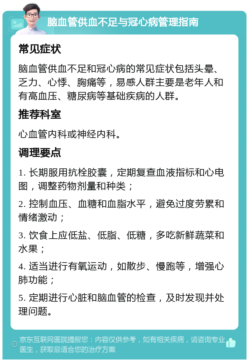 脑血管供血不足与冠心病管理指南 常见症状 脑血管供血不足和冠心病的常见症状包括头晕、乏力、心悸、胸痛等，易感人群主要是老年人和有高血压、糖尿病等基础疾病的人群。 推荐科室 心血管内科或神经内科。 调理要点 1. 长期服用抗栓胶囊，定期复查血液指标和心电图，调整药物剂量和种类； 2. 控制血压、血糖和血脂水平，避免过度劳累和情绪激动； 3. 饮食上应低盐、低脂、低糖，多吃新鲜蔬菜和水果； 4. 适当进行有氧运动，如散步、慢跑等，增强心肺功能； 5. 定期进行心脏和脑血管的检查，及时发现并处理问题。