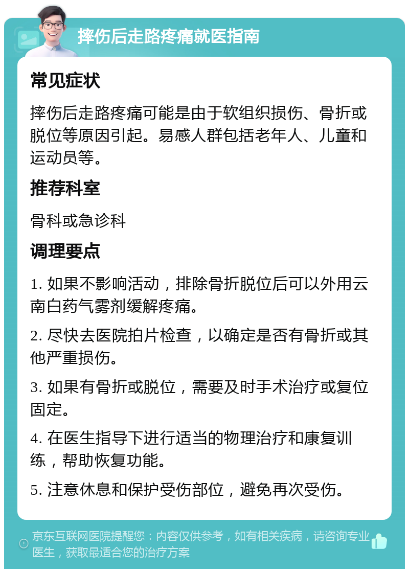 摔伤后走路疼痛就医指南 常见症状 摔伤后走路疼痛可能是由于软组织损伤、骨折或脱位等原因引起。易感人群包括老年人、儿童和运动员等。 推荐科室 骨科或急诊科 调理要点 1. 如果不影响活动，排除骨折脱位后可以外用云南白药气雾剂缓解疼痛。 2. 尽快去医院拍片检查，以确定是否有骨折或其他严重损伤。 3. 如果有骨折或脱位，需要及时手术治疗或复位固定。 4. 在医生指导下进行适当的物理治疗和康复训练，帮助恢复功能。 5. 注意休息和保护受伤部位，避免再次受伤。