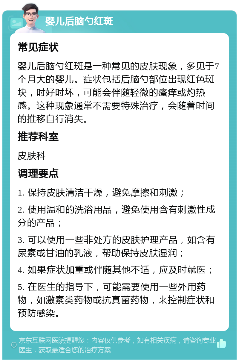 婴儿后脑勺红斑 常见症状 婴儿后脑勺红斑是一种常见的皮肤现象，多见于7个月大的婴儿。症状包括后脑勺部位出现红色斑块，时好时坏，可能会伴随轻微的瘙痒或灼热感。这种现象通常不需要特殊治疗，会随着时间的推移自行消失。 推荐科室 皮肤科 调理要点 1. 保持皮肤清洁干燥，避免摩擦和刺激； 2. 使用温和的洗浴用品，避免使用含有刺激性成分的产品； 3. 可以使用一些非处方的皮肤护理产品，如含有尿素或甘油的乳液，帮助保持皮肤湿润； 4. 如果症状加重或伴随其他不适，应及时就医； 5. 在医生的指导下，可能需要使用一些外用药物，如激素类药物或抗真菌药物，来控制症状和预防感染。