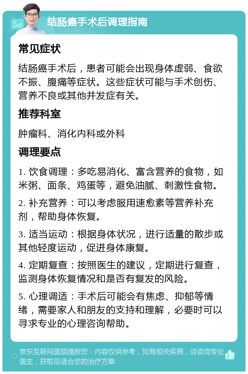 结肠癌手术后调理指南 常见症状 结肠癌手术后，患者可能会出现身体虚弱、食欲不振、腹痛等症状。这些症状可能与手术创伤、营养不良或其他并发症有关。 推荐科室 肿瘤科、消化内科或外科 调理要点 1. 饮食调理：多吃易消化、富含营养的食物，如米粥、面条、鸡蛋等，避免油腻、刺激性食物。 2. 补充营养：可以考虑服用速愈素等营养补充剂，帮助身体恢复。 3. 适当运动：根据身体状况，进行适量的散步或其他轻度运动，促进身体康复。 4. 定期复查：按照医生的建议，定期进行复查，监测身体恢复情况和是否有复发的风险。 5. 心理调适：手术后可能会有焦虑、抑郁等情绪，需要家人和朋友的支持和理解，必要时可以寻求专业的心理咨询帮助。