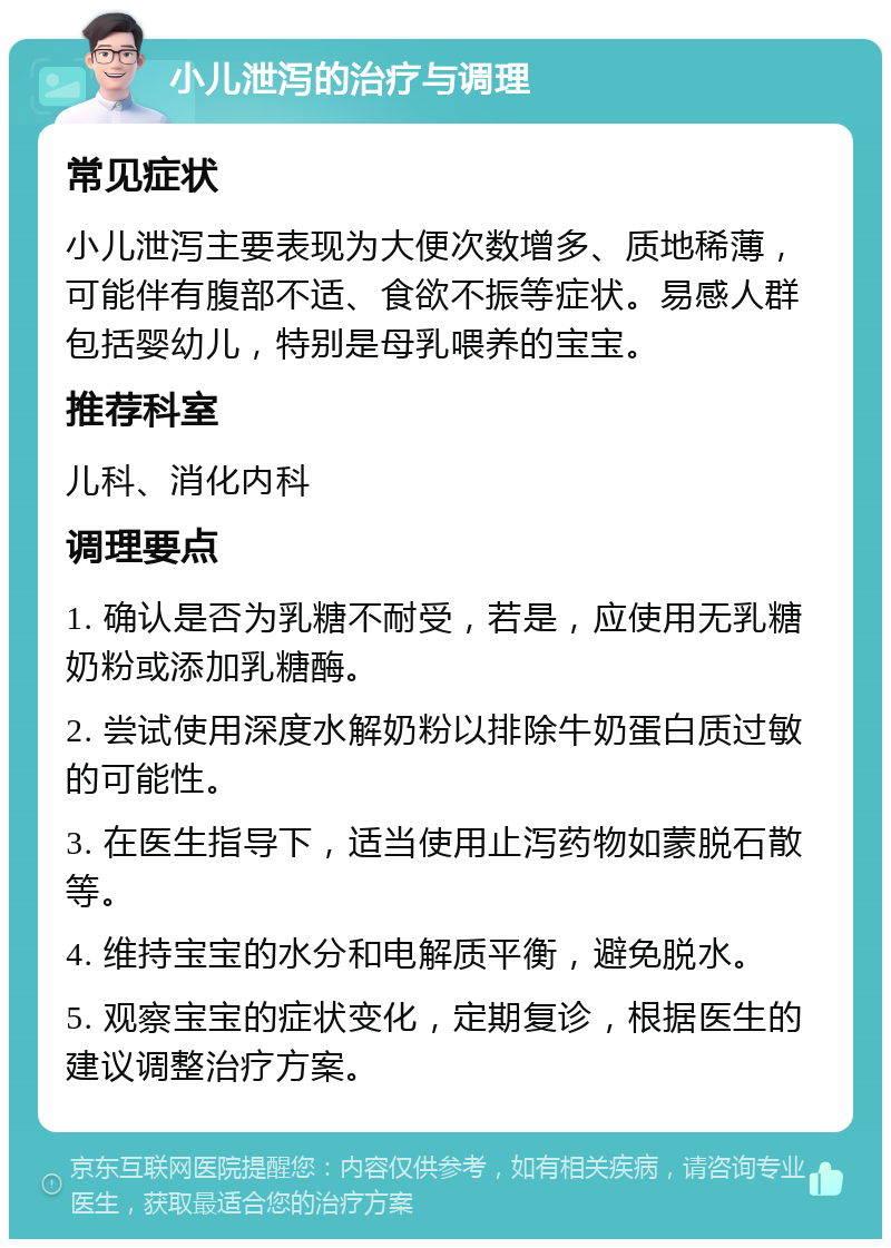 小儿泄泻的治疗与调理 常见症状 小儿泄泻主要表现为大便次数增多、质地稀薄，可能伴有腹部不适、食欲不振等症状。易感人群包括婴幼儿，特别是母乳喂养的宝宝。 推荐科室 儿科、消化内科 调理要点 1. 确认是否为乳糖不耐受，若是，应使用无乳糖奶粉或添加乳糖酶。 2. 尝试使用深度水解奶粉以排除牛奶蛋白质过敏的可能性。 3. 在医生指导下，适当使用止泻药物如蒙脱石散等。 4. 维持宝宝的水分和电解质平衡，避免脱水。 5. 观察宝宝的症状变化，定期复诊，根据医生的建议调整治疗方案。