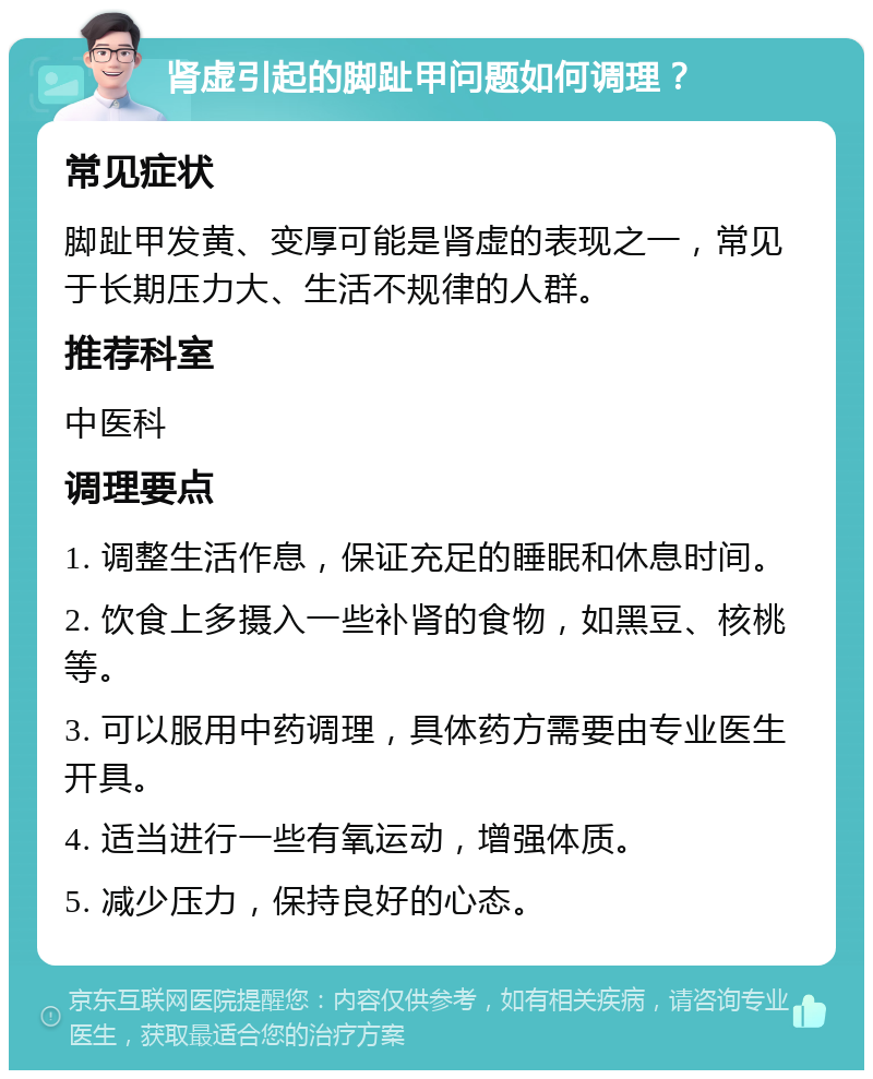 肾虚引起的脚趾甲问题如何调理？ 常见症状 脚趾甲发黄、变厚可能是肾虚的表现之一，常见于长期压力大、生活不规律的人群。 推荐科室 中医科 调理要点 1. 调整生活作息，保证充足的睡眠和休息时间。 2. 饮食上多摄入一些补肾的食物，如黑豆、核桃等。 3. 可以服用中药调理，具体药方需要由专业医生开具。 4. 适当进行一些有氧运动，增强体质。 5. 减少压力，保持良好的心态。