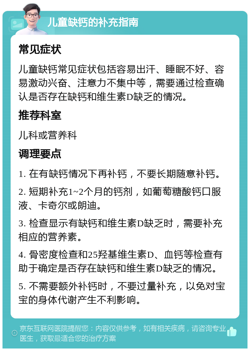 儿童缺钙的补充指南 常见症状 儿童缺钙常见症状包括容易出汗、睡眠不好、容易激动兴奋、注意力不集中等，需要通过检查确认是否存在缺钙和维生素D缺乏的情况。 推荐科室 儿科或营养科 调理要点 1. 在有缺钙情况下再补钙，不要长期随意补钙。 2. 短期补充1~2个月的钙剂，如葡萄糖酸钙口服液、卡奇尔或朗迪。 3. 检查显示有缺钙和维生素D缺乏时，需要补充相应的营养素。 4. 骨密度检查和25羟基维生素D、血钙等检查有助于确定是否存在缺钙和维生素D缺乏的情况。 5. 不需要额外补钙时，不要过量补充，以免对宝宝的身体代谢产生不利影响。