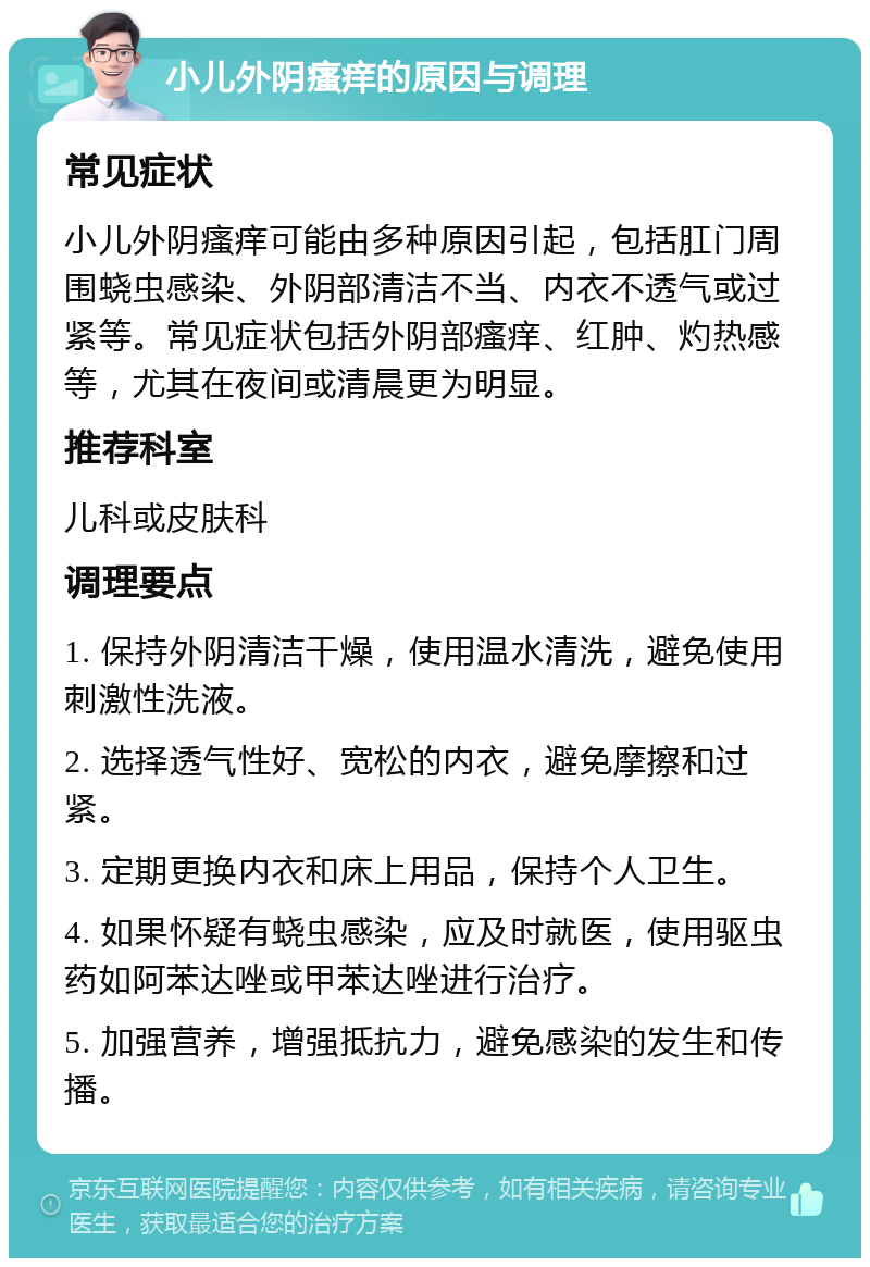 小儿外阴瘙痒的原因与调理 常见症状 小儿外阴瘙痒可能由多种原因引起，包括肛门周围蛲虫感染、外阴部清洁不当、内衣不透气或过紧等。常见症状包括外阴部瘙痒、红肿、灼热感等，尤其在夜间或清晨更为明显。 推荐科室 儿科或皮肤科 调理要点 1. 保持外阴清洁干燥，使用温水清洗，避免使用刺激性洗液。 2. 选择透气性好、宽松的内衣，避免摩擦和过紧。 3. 定期更换内衣和床上用品，保持个人卫生。 4. 如果怀疑有蛲虫感染，应及时就医，使用驱虫药如阿苯达唑或甲苯达唑进行治疗。 5. 加强营养，增强抵抗力，避免感染的发生和传播。