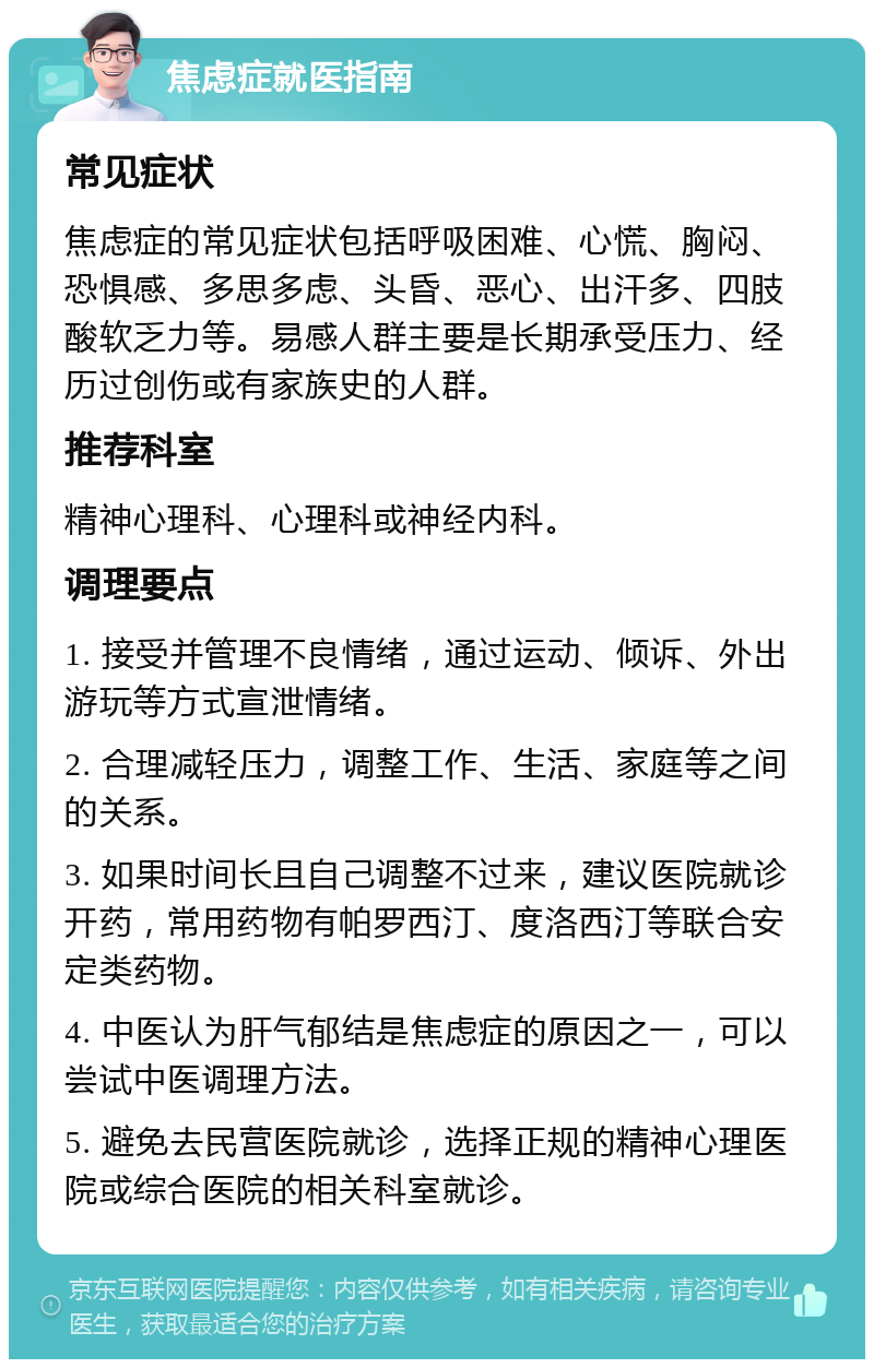 焦虑症就医指南 常见症状 焦虑症的常见症状包括呼吸困难、心慌、胸闷、恐惧感、多思多虑、头昏、恶心、出汗多、四肢酸软乏力等。易感人群主要是长期承受压力、经历过创伤或有家族史的人群。 推荐科室 精神心理科、心理科或神经内科。 调理要点 1. 接受并管理不良情绪，通过运动、倾诉、外出游玩等方式宣泄情绪。 2. 合理减轻压力，调整工作、生活、家庭等之间的关系。 3. 如果时间长且自己调整不过来，建议医院就诊开药，常用药物有帕罗西汀、度洛西汀等联合安定类药物。 4. 中医认为肝气郁结是焦虑症的原因之一，可以尝试中医调理方法。 5. 避免去民营医院就诊，选择正规的精神心理医院或综合医院的相关科室就诊。