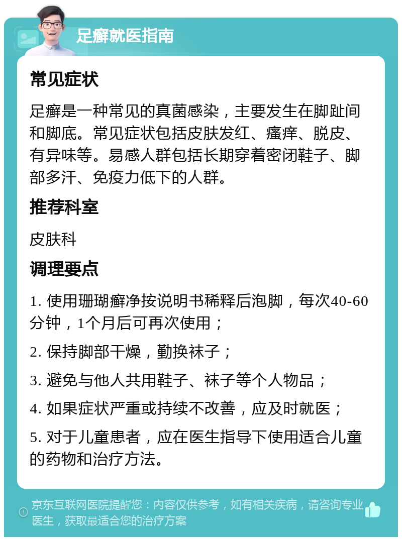 足癣就医指南 常见症状 足癣是一种常见的真菌感染，主要发生在脚趾间和脚底。常见症状包括皮肤发红、瘙痒、脱皮、有异味等。易感人群包括长期穿着密闭鞋子、脚部多汗、免疫力低下的人群。 推荐科室 皮肤科 调理要点 1. 使用珊瑚癣净按说明书稀释后泡脚，每次40-60分钟，1个月后可再次使用； 2. 保持脚部干燥，勤换袜子； 3. 避免与他人共用鞋子、袜子等个人物品； 4. 如果症状严重或持续不改善，应及时就医； 5. 对于儿童患者，应在医生指导下使用适合儿童的药物和治疗方法。