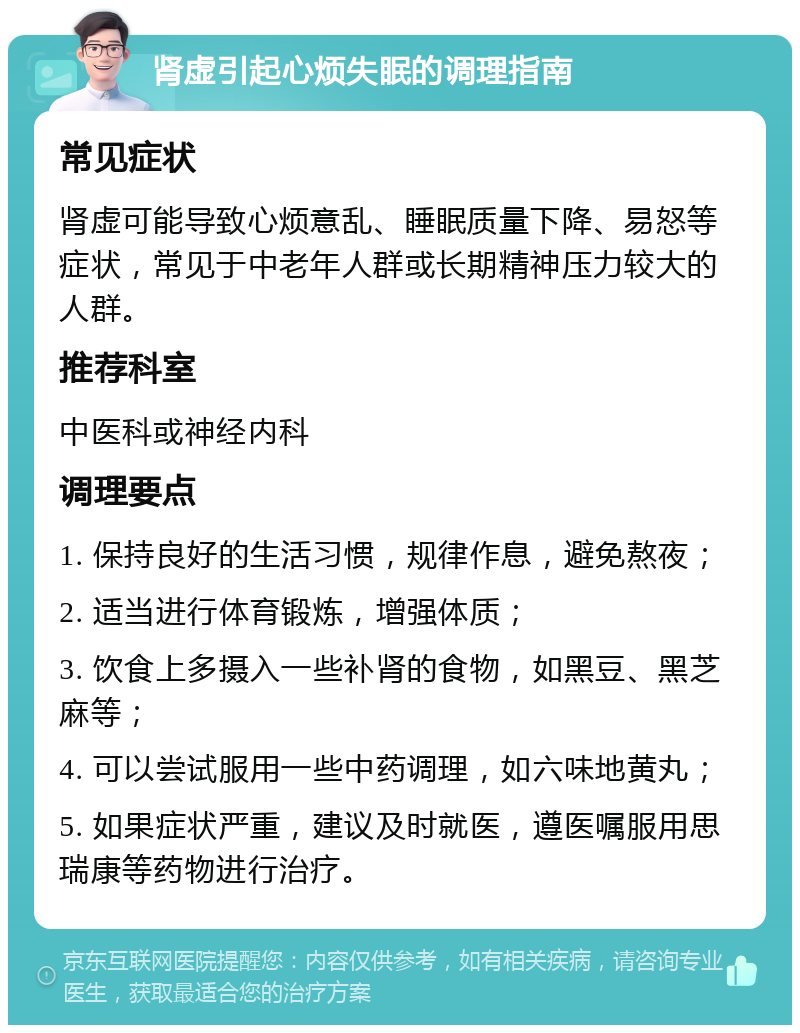 肾虚引起心烦失眠的调理指南 常见症状 肾虚可能导致心烦意乱、睡眠质量下降、易怒等症状，常见于中老年人群或长期精神压力较大的人群。 推荐科室 中医科或神经内科 调理要点 1. 保持良好的生活习惯，规律作息，避免熬夜； 2. 适当进行体育锻炼，增强体质； 3. 饮食上多摄入一些补肾的食物，如黑豆、黑芝麻等； 4. 可以尝试服用一些中药调理，如六味地黄丸； 5. 如果症状严重，建议及时就医，遵医嘱服用思瑞康等药物进行治疗。