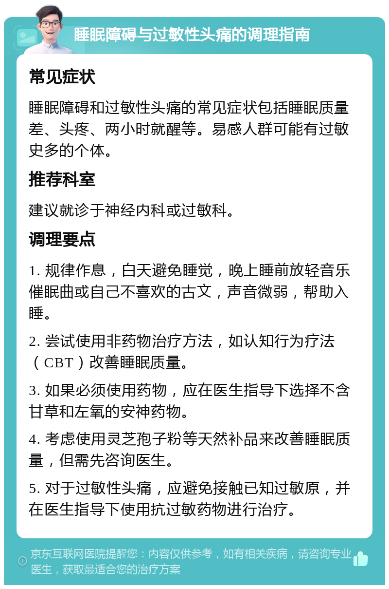 睡眠障碍与过敏性头痛的调理指南 常见症状 睡眠障碍和过敏性头痛的常见症状包括睡眠质量差、头疼、两小时就醒等。易感人群可能有过敏史多的个体。 推荐科室 建议就诊于神经内科或过敏科。 调理要点 1. 规律作息，白天避免睡觉，晚上睡前放轻音乐催眠曲或自己不喜欢的古文，声音微弱，帮助入睡。 2. 尝试使用非药物治疗方法，如认知行为疗法（CBT）改善睡眠质量。 3. 如果必须使用药物，应在医生指导下选择不含甘草和左氧的安神药物。 4. 考虑使用灵芝孢子粉等天然补品来改善睡眠质量，但需先咨询医生。 5. 对于过敏性头痛，应避免接触已知过敏原，并在医生指导下使用抗过敏药物进行治疗。