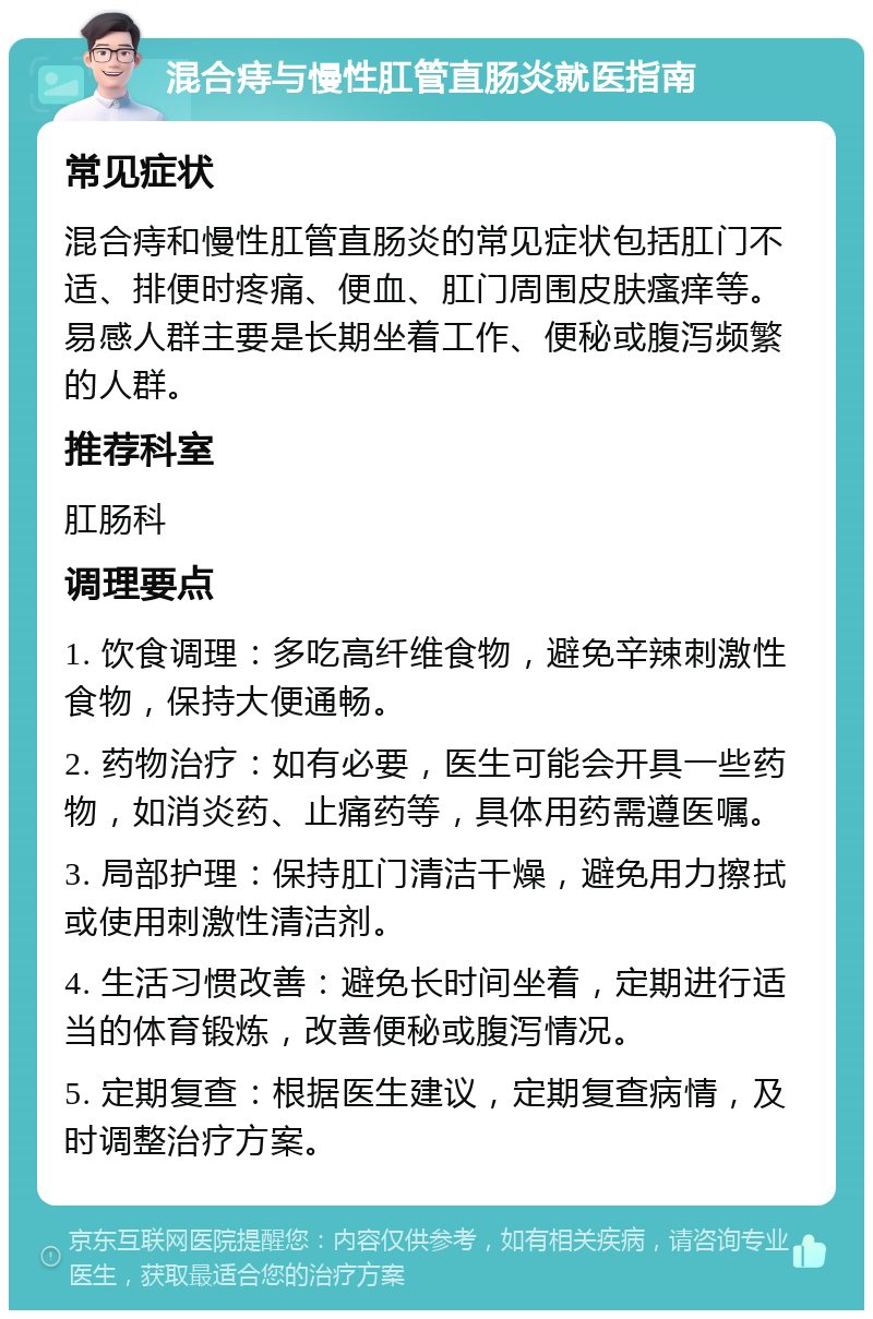 混合痔与慢性肛管直肠炎就医指南 常见症状 混合痔和慢性肛管直肠炎的常见症状包括肛门不适、排便时疼痛、便血、肛门周围皮肤瘙痒等。易感人群主要是长期坐着工作、便秘或腹泻频繁的人群。 推荐科室 肛肠科 调理要点 1. 饮食调理：多吃高纤维食物，避免辛辣刺激性食物，保持大便通畅。 2. 药物治疗：如有必要，医生可能会开具一些药物，如消炎药、止痛药等，具体用药需遵医嘱。 3. 局部护理：保持肛门清洁干燥，避免用力擦拭或使用刺激性清洁剂。 4. 生活习惯改善：避免长时间坐着，定期进行适当的体育锻炼，改善便秘或腹泻情况。 5. 定期复查：根据医生建议，定期复查病情，及时调整治疗方案。