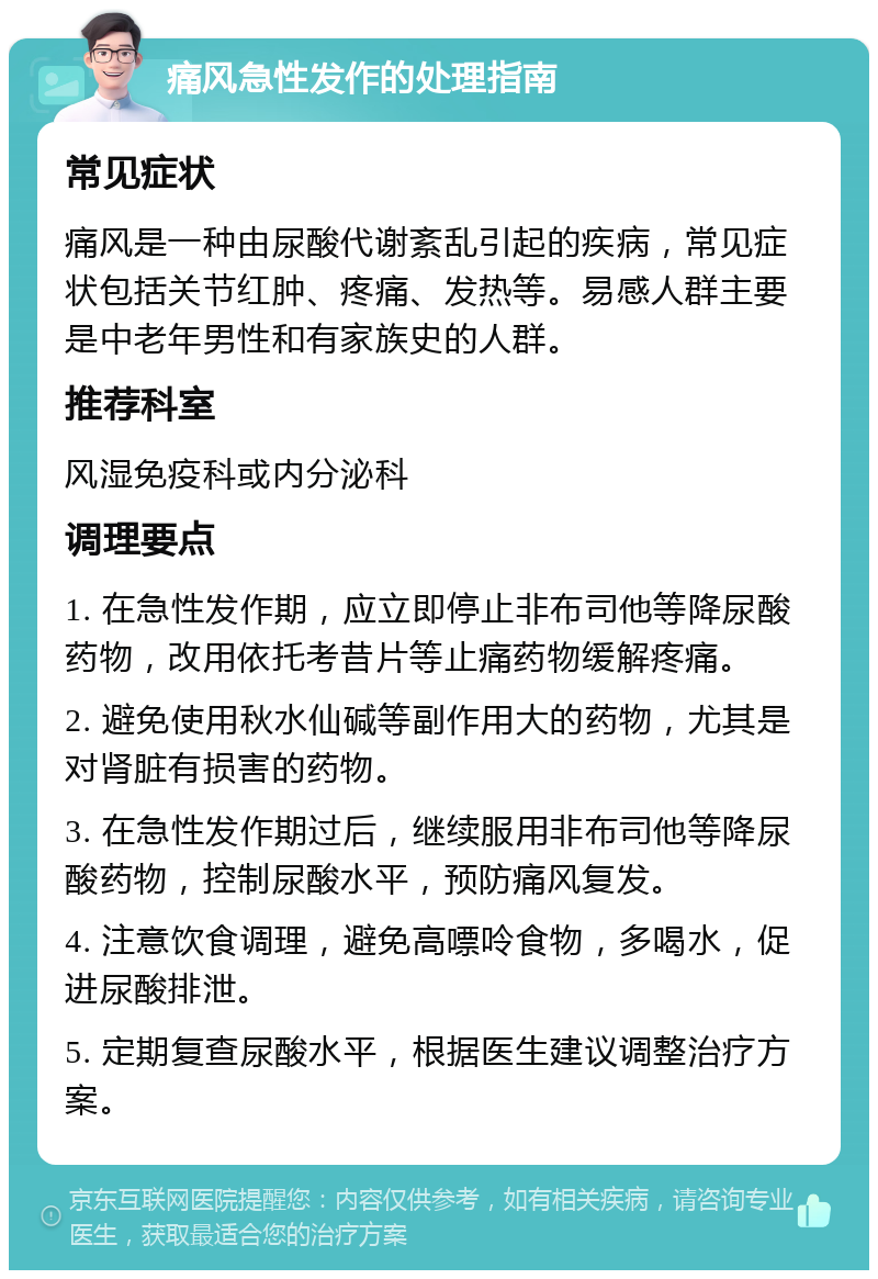 痛风急性发作的处理指南 常见症状 痛风是一种由尿酸代谢紊乱引起的疾病，常见症状包括关节红肿、疼痛、发热等。易感人群主要是中老年男性和有家族史的人群。 推荐科室 风湿免疫科或内分泌科 调理要点 1. 在急性发作期，应立即停止非布司他等降尿酸药物，改用依托考昔片等止痛药物缓解疼痛。 2. 避免使用秋水仙碱等副作用大的药物，尤其是对肾脏有损害的药物。 3. 在急性发作期过后，继续服用非布司他等降尿酸药物，控制尿酸水平，预防痛风复发。 4. 注意饮食调理，避免高嘌呤食物，多喝水，促进尿酸排泄。 5. 定期复查尿酸水平，根据医生建议调整治疗方案。