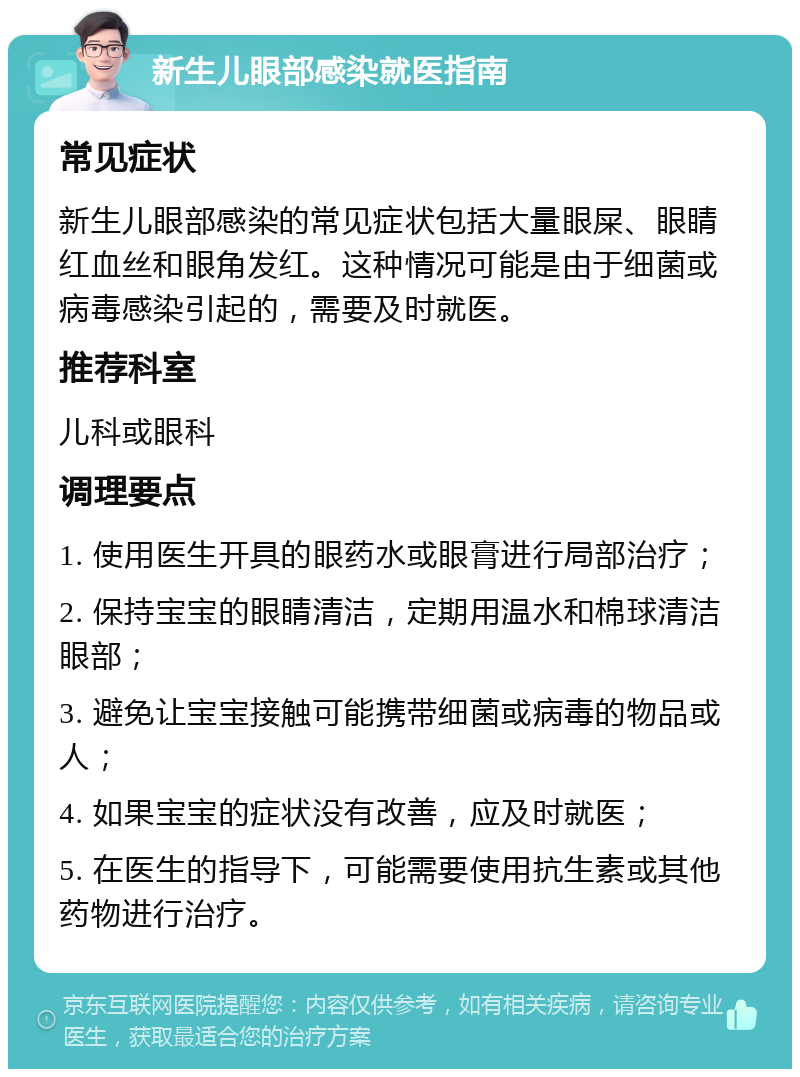 新生儿眼部感染就医指南 常见症状 新生儿眼部感染的常见症状包括大量眼屎、眼睛红血丝和眼角发红。这种情况可能是由于细菌或病毒感染引起的，需要及时就医。 推荐科室 儿科或眼科 调理要点 1. 使用医生开具的眼药水或眼膏进行局部治疗； 2. 保持宝宝的眼睛清洁，定期用温水和棉球清洁眼部； 3. 避免让宝宝接触可能携带细菌或病毒的物品或人； 4. 如果宝宝的症状没有改善，应及时就医； 5. 在医生的指导下，可能需要使用抗生素或其他药物进行治疗。