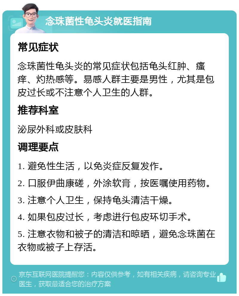 念珠菌性龟头炎就医指南 常见症状 念珠菌性龟头炎的常见症状包括龟头红肿、瘙痒、灼热感等。易感人群主要是男性，尤其是包皮过长或不注意个人卫生的人群。 推荐科室 泌尿外科或皮肤科 调理要点 1. 避免性生活，以免炎症反复发作。 2. 口服伊曲康磋，外涂软膏，按医嘱使用药物。 3. 注意个人卫生，保持龟头清洁干燥。 4. 如果包皮过长，考虑进行包皮环切手术。 5. 注意衣物和被子的清洁和晾晒，避免念珠菌在衣物或被子上存活。