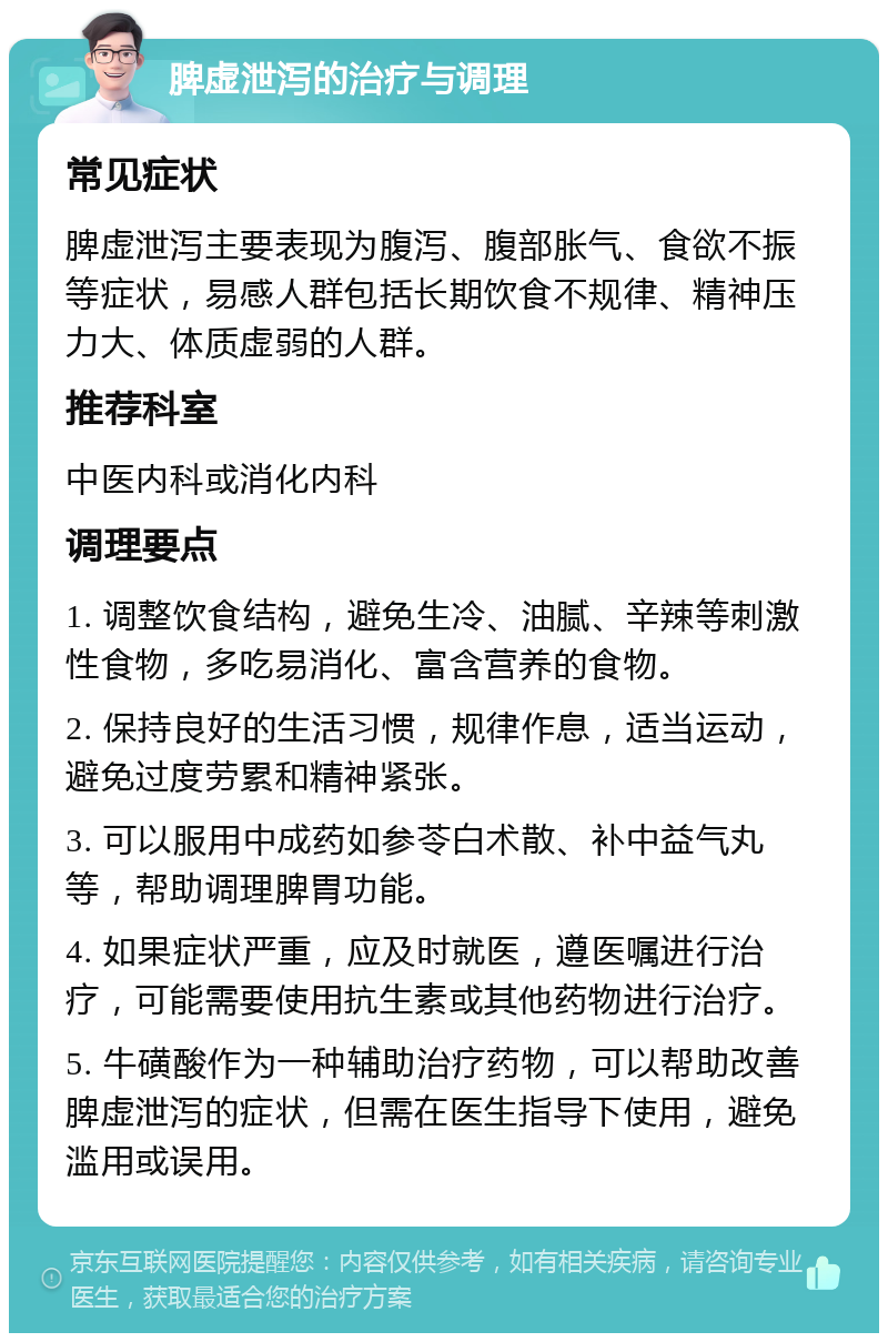 脾虚泄泻的治疗与调理 常见症状 脾虚泄泻主要表现为腹泻、腹部胀气、食欲不振等症状，易感人群包括长期饮食不规律、精神压力大、体质虚弱的人群。 推荐科室 中医内科或消化内科 调理要点 1. 调整饮食结构，避免生冷、油腻、辛辣等刺激性食物，多吃易消化、富含营养的食物。 2. 保持良好的生活习惯，规律作息，适当运动，避免过度劳累和精神紧张。 3. 可以服用中成药如参苓白术散、补中益气丸等，帮助调理脾胃功能。 4. 如果症状严重，应及时就医，遵医嘱进行治疗，可能需要使用抗生素或其他药物进行治疗。 5. 牛磺酸作为一种辅助治疗药物，可以帮助改善脾虚泄泻的症状，但需在医生指导下使用，避免滥用或误用。