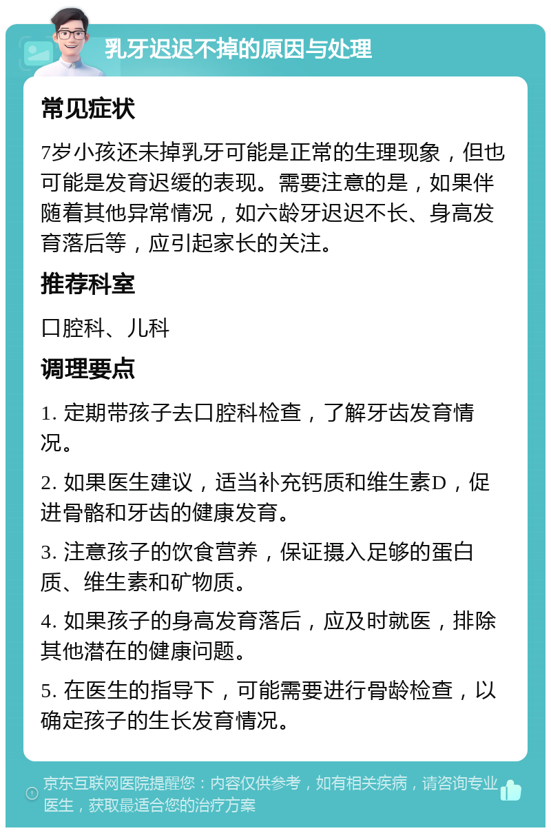 乳牙迟迟不掉的原因与处理 常见症状 7岁小孩还未掉乳牙可能是正常的生理现象，但也可能是发育迟缓的表现。需要注意的是，如果伴随着其他异常情况，如六龄牙迟迟不长、身高发育落后等，应引起家长的关注。 推荐科室 口腔科、儿科 调理要点 1. 定期带孩子去口腔科检查，了解牙齿发育情况。 2. 如果医生建议，适当补充钙质和维生素D，促进骨骼和牙齿的健康发育。 3. 注意孩子的饮食营养，保证摄入足够的蛋白质、维生素和矿物质。 4. 如果孩子的身高发育落后，应及时就医，排除其他潜在的健康问题。 5. 在医生的指导下，可能需要进行骨龄检查，以确定孩子的生长发育情况。