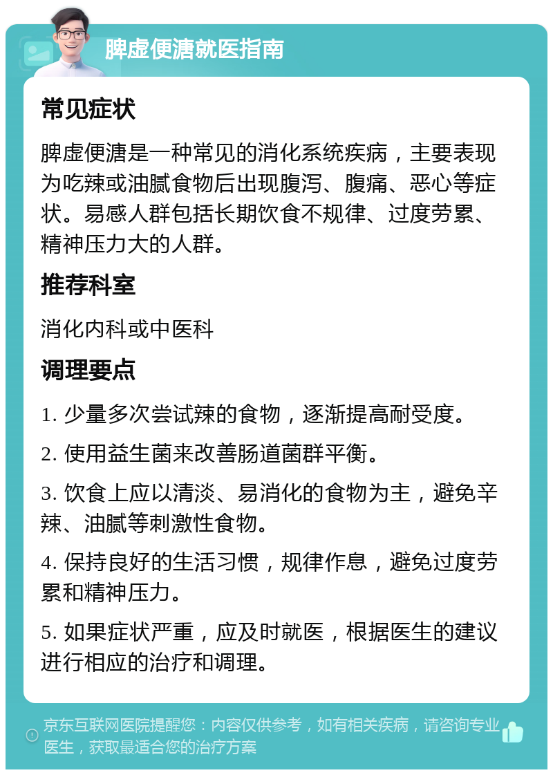 脾虚便溏就医指南 常见症状 脾虚便溏是一种常见的消化系统疾病，主要表现为吃辣或油腻食物后出现腹泻、腹痛、恶心等症状。易感人群包括长期饮食不规律、过度劳累、精神压力大的人群。 推荐科室 消化内科或中医科 调理要点 1. 少量多次尝试辣的食物，逐渐提高耐受度。 2. 使用益生菌来改善肠道菌群平衡。 3. 饮食上应以清淡、易消化的食物为主，避免辛辣、油腻等刺激性食物。 4. 保持良好的生活习惯，规律作息，避免过度劳累和精神压力。 5. 如果症状严重，应及时就医，根据医生的建议进行相应的治疗和调理。