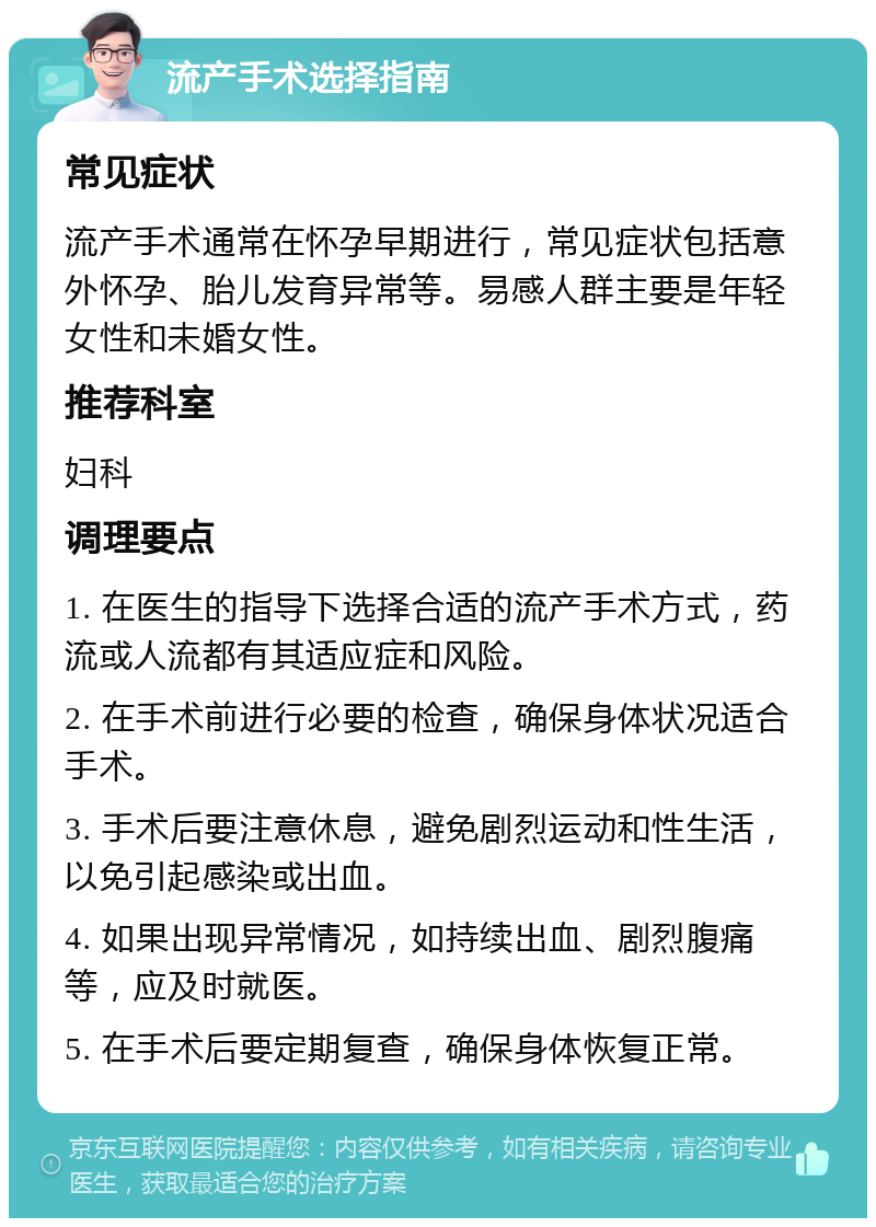 流产手术选择指南 常见症状 流产手术通常在怀孕早期进行，常见症状包括意外怀孕、胎儿发育异常等。易感人群主要是年轻女性和未婚女性。 推荐科室 妇科 调理要点 1. 在医生的指导下选择合适的流产手术方式，药流或人流都有其适应症和风险。 2. 在手术前进行必要的检查，确保身体状况适合手术。 3. 手术后要注意休息，避免剧烈运动和性生活，以免引起感染或出血。 4. 如果出现异常情况，如持续出血、剧烈腹痛等，应及时就医。 5. 在手术后要定期复查，确保身体恢复正常。