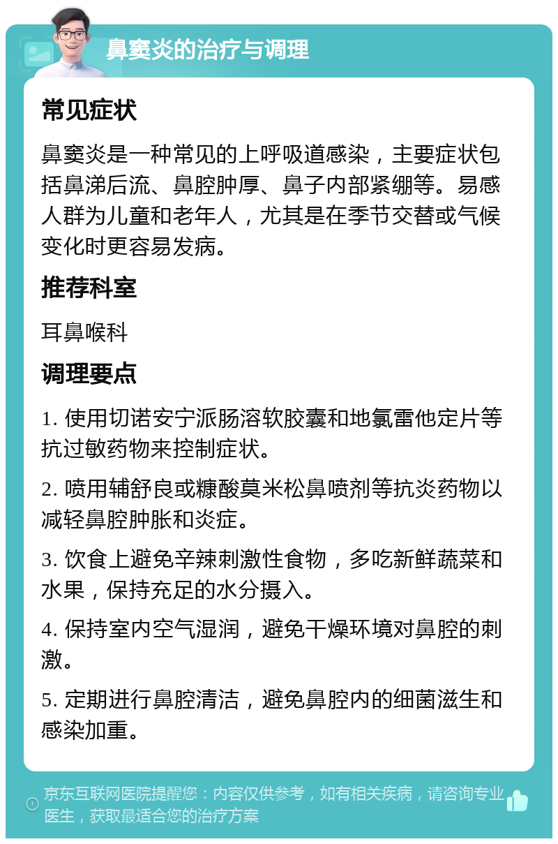 鼻窦炎的治疗与调理 常见症状 鼻窦炎是一种常见的上呼吸道感染，主要症状包括鼻涕后流、鼻腔肿厚、鼻子内部紧绷等。易感人群为儿童和老年人，尤其是在季节交替或气候变化时更容易发病。 推荐科室 耳鼻喉科 调理要点 1. 使用切诺安宁派肠溶软胶囊和地氯雷他定片等抗过敏药物来控制症状。 2. 喷用辅舒良或糠酸莫米松鼻喷剂等抗炎药物以减轻鼻腔肿胀和炎症。 3. 饮食上避免辛辣刺激性食物，多吃新鲜蔬菜和水果，保持充足的水分摄入。 4. 保持室内空气湿润，避免干燥环境对鼻腔的刺激。 5. 定期进行鼻腔清洁，避免鼻腔内的细菌滋生和感染加重。