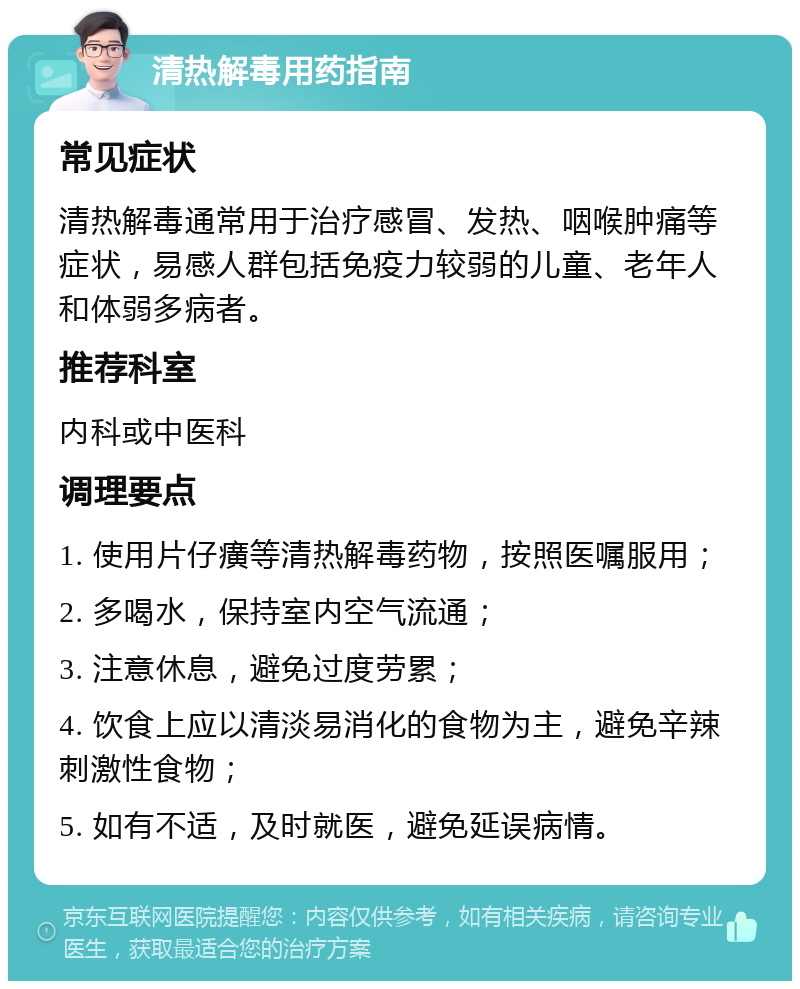 清热解毒用药指南 常见症状 清热解毒通常用于治疗感冒、发热、咽喉肿痛等症状，易感人群包括免疫力较弱的儿童、老年人和体弱多病者。 推荐科室 内科或中医科 调理要点 1. 使用片仔癀等清热解毒药物，按照医嘱服用； 2. 多喝水，保持室内空气流通； 3. 注意休息，避免过度劳累； 4. 饮食上应以清淡易消化的食物为主，避免辛辣刺激性食物； 5. 如有不适，及时就医，避免延误病情。