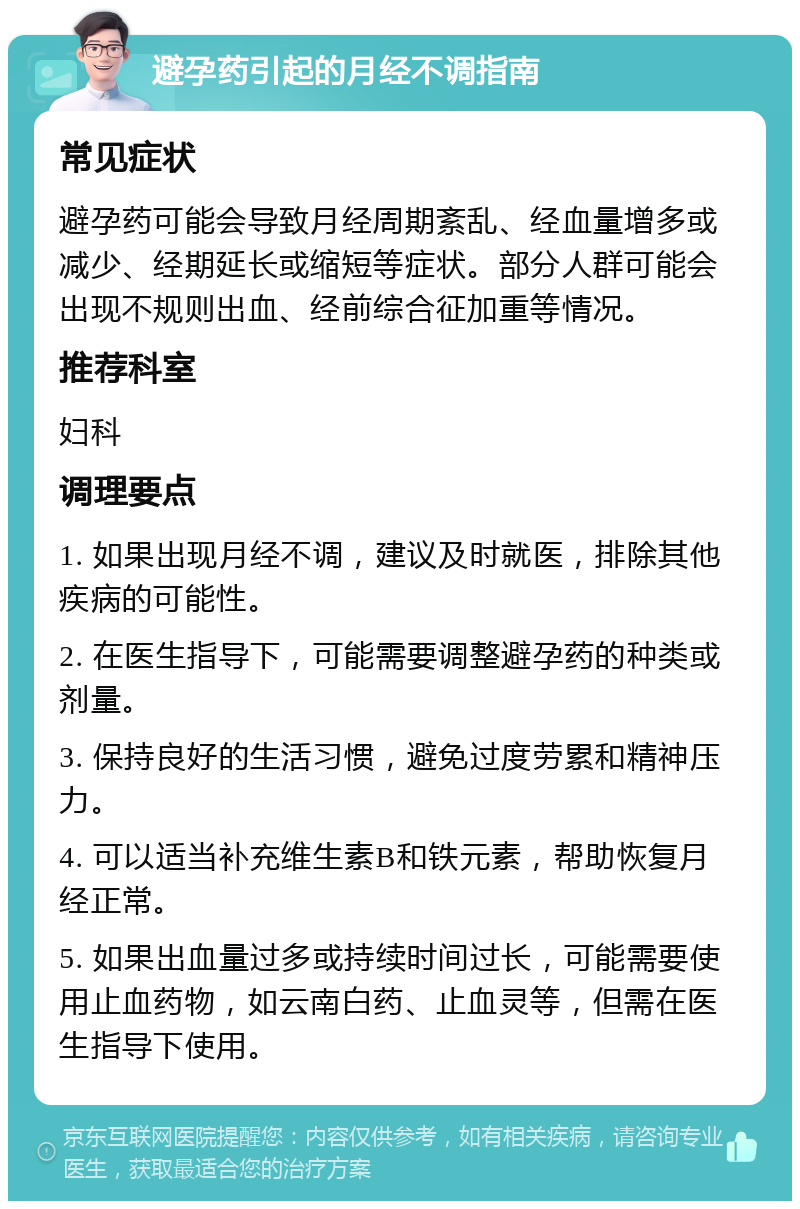 避孕药引起的月经不调指南 常见症状 避孕药可能会导致月经周期紊乱、经血量增多或减少、经期延长或缩短等症状。部分人群可能会出现不规则出血、经前综合征加重等情况。 推荐科室 妇科 调理要点 1. 如果出现月经不调，建议及时就医，排除其他疾病的可能性。 2. 在医生指导下，可能需要调整避孕药的种类或剂量。 3. 保持良好的生活习惯，避免过度劳累和精神压力。 4. 可以适当补充维生素B和铁元素，帮助恢复月经正常。 5. 如果出血量过多或持续时间过长，可能需要使用止血药物，如云南白药、止血灵等，但需在医生指导下使用。