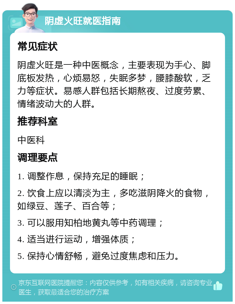 阴虚火旺就医指南 常见症状 阴虚火旺是一种中医概念，主要表现为手心、脚底板发热，心烦易怒，失眠多梦，腰膝酸软，乏力等症状。易感人群包括长期熬夜、过度劳累、情绪波动大的人群。 推荐科室 中医科 调理要点 1. 调整作息，保持充足的睡眠； 2. 饮食上应以清淡为主，多吃滋阴降火的食物，如绿豆、莲子、百合等； 3. 可以服用知柏地黄丸等中药调理； 4. 适当进行运动，增强体质； 5. 保持心情舒畅，避免过度焦虑和压力。