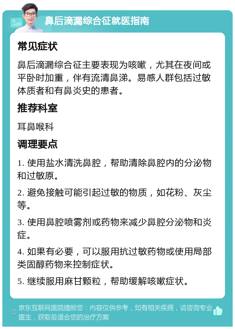 鼻后滴漏综合征就医指南 常见症状 鼻后滴漏综合征主要表现为咳嗽，尤其在夜间或平卧时加重，伴有流清鼻涕。易感人群包括过敏体质者和有鼻炎史的患者。 推荐科室 耳鼻喉科 调理要点 1. 使用盐水清洗鼻腔，帮助清除鼻腔内的分泌物和过敏原。 2. 避免接触可能引起过敏的物质，如花粉、灰尘等。 3. 使用鼻腔喷雾剂或药物来减少鼻腔分泌物和炎症。 4. 如果有必要，可以服用抗过敏药物或使用局部类固醇药物来控制症状。 5. 继续服用麻甘颗粒，帮助缓解咳嗽症状。