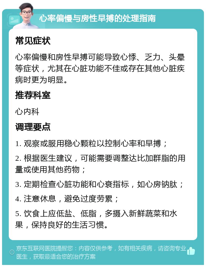 心率偏慢与房性早搏的处理指南 常见症状 心率偏慢和房性早搏可能导致心悸、乏力、头晕等症状，尤其在心脏功能不佳或存在其他心脏疾病时更为明显。 推荐科室 心内科 调理要点 1. 观察或服用稳心颗粒以控制心率和早搏； 2. 根据医生建议，可能需要调整达比加群脂的用量或使用其他药物； 3. 定期检查心脏功能和心衰指标，如心房钠肽； 4. 注意休息，避免过度劳累； 5. 饮食上应低盐、低脂，多摄入新鲜蔬菜和水果，保持良好的生活习惯。