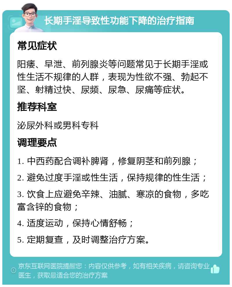 长期手淫导致性功能下降的治疗指南 常见症状 阳痿、早泄、前列腺炎等问题常见于长期手淫或性生活不规律的人群，表现为性欲不强、勃起不坚、射精过快、尿频、尿急、尿痛等症状。 推荐科室 泌尿外科或男科专科 调理要点 1. 中西药配合调补脾肾，修复阴茎和前列腺； 2. 避免过度手淫或性生活，保持规律的性生活； 3. 饮食上应避免辛辣、油腻、寒凉的食物，多吃富含锌的食物； 4. 适度运动，保持心情舒畅； 5. 定期复查，及时调整治疗方案。