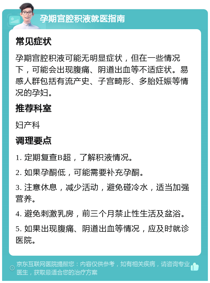 孕期宫腔积液就医指南 常见症状 孕期宫腔积液可能无明显症状，但在一些情况下，可能会出现腹痛、阴道出血等不适症状。易感人群包括有流产史、子宫畸形、多胎妊娠等情况的孕妇。 推荐科室 妇产科 调理要点 1. 定期复查B超，了解积液情况。 2. 如果孕酮低，可能需要补充孕酮。 3. 注意休息，减少活动，避免碰冷水，适当加强营养。 4. 避免刺激乳房，前三个月禁止性生活及盆浴。 5. 如果出现腹痛、阴道出血等情况，应及时就诊医院。