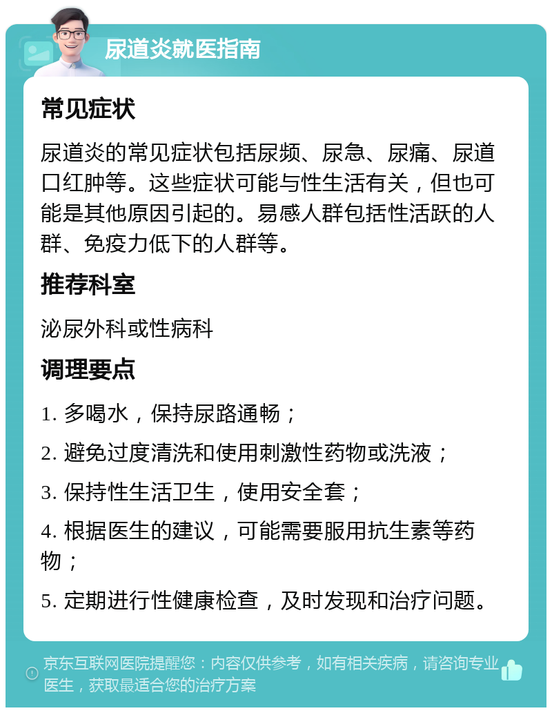 尿道炎就医指南 常见症状 尿道炎的常见症状包括尿频、尿急、尿痛、尿道口红肿等。这些症状可能与性生活有关，但也可能是其他原因引起的。易感人群包括性活跃的人群、免疫力低下的人群等。 推荐科室 泌尿外科或性病科 调理要点 1. 多喝水，保持尿路通畅； 2. 避免过度清洗和使用刺激性药物或洗液； 3. 保持性生活卫生，使用安全套； 4. 根据医生的建议，可能需要服用抗生素等药物； 5. 定期进行性健康检查，及时发现和治疗问题。