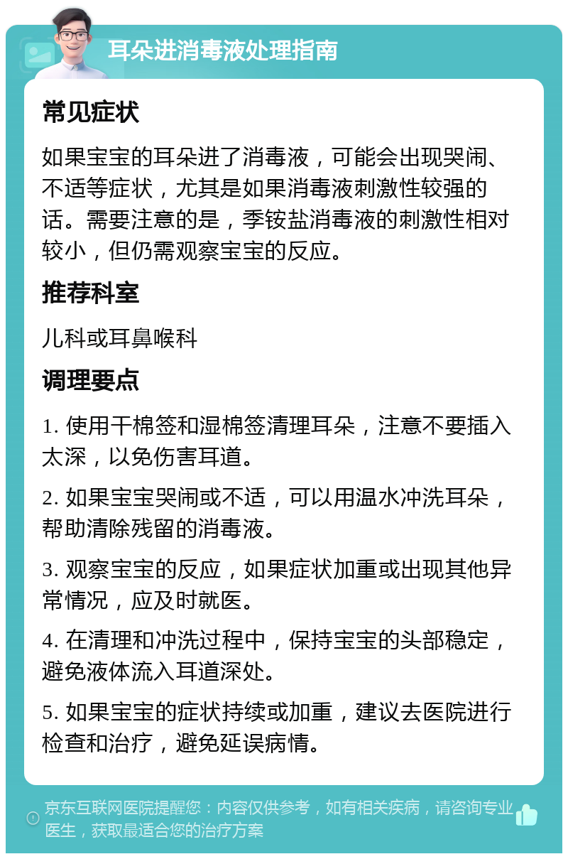 耳朵进消毒液处理指南 常见症状 如果宝宝的耳朵进了消毒液，可能会出现哭闹、不适等症状，尤其是如果消毒液刺激性较强的话。需要注意的是，季铵盐消毒液的刺激性相对较小，但仍需观察宝宝的反应。 推荐科室 儿科或耳鼻喉科 调理要点 1. 使用干棉签和湿棉签清理耳朵，注意不要插入太深，以免伤害耳道。 2. 如果宝宝哭闹或不适，可以用温水冲洗耳朵，帮助清除残留的消毒液。 3. 观察宝宝的反应，如果症状加重或出现其他异常情况，应及时就医。 4. 在清理和冲洗过程中，保持宝宝的头部稳定，避免液体流入耳道深处。 5. 如果宝宝的症状持续或加重，建议去医院进行检查和治疗，避免延误病情。