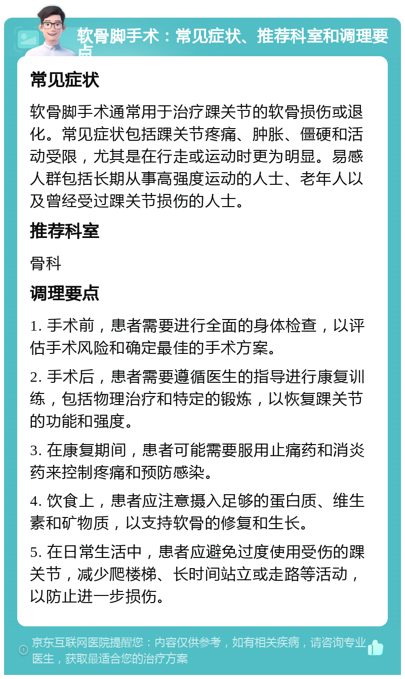 软骨脚手术：常见症状、推荐科室和调理要点 常见症状 软骨脚手术通常用于治疗踝关节的软骨损伤或退化。常见症状包括踝关节疼痛、肿胀、僵硬和活动受限，尤其是在行走或运动时更为明显。易感人群包括长期从事高强度运动的人士、老年人以及曾经受过踝关节损伤的人士。 推荐科室 骨科 调理要点 1. 手术前，患者需要进行全面的身体检查，以评估手术风险和确定最佳的手术方案。 2. 手术后，患者需要遵循医生的指导进行康复训练，包括物理治疗和特定的锻炼，以恢复踝关节的功能和强度。 3. 在康复期间，患者可能需要服用止痛药和消炎药来控制疼痛和预防感染。 4. 饮食上，患者应注意摄入足够的蛋白质、维生素和矿物质，以支持软骨的修复和生长。 5. 在日常生活中，患者应避免过度使用受伤的踝关节，减少爬楼梯、长时间站立或走路等活动，以防止进一步损伤。