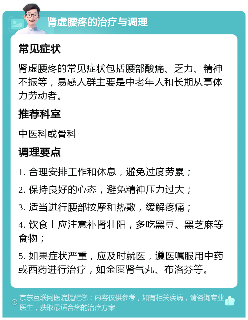 肾虚腰疼的治疗与调理 常见症状 肾虚腰疼的常见症状包括腰部酸痛、乏力、精神不振等，易感人群主要是中老年人和长期从事体力劳动者。 推荐科室 中医科或骨科 调理要点 1. 合理安排工作和休息，避免过度劳累； 2. 保持良好的心态，避免精神压力过大； 3. 适当进行腰部按摩和热敷，缓解疼痛； 4. 饮食上应注意补肾壮阳，多吃黑豆、黑芝麻等食物； 5. 如果症状严重，应及时就医，遵医嘱服用中药或西药进行治疗，如金匮肾气丸、布洛芬等。