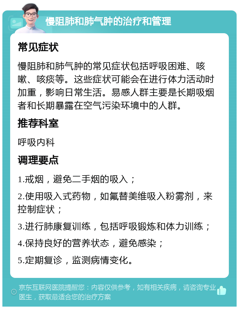 慢阻肺和肺气肿的治疗和管理 常见症状 慢阻肺和肺气肿的常见症状包括呼吸困难、咳嗽、咳痰等。这些症状可能会在进行体力活动时加重，影响日常生活。易感人群主要是长期吸烟者和长期暴露在空气污染环境中的人群。 推荐科室 呼吸内科 调理要点 1.戒烟，避免二手烟的吸入； 2.使用吸入式药物，如氟替美维吸入粉雾剂，来控制症状； 3.进行肺康复训练，包括呼吸锻炼和体力训练； 4.保持良好的营养状态，避免感染； 5.定期复诊，监测病情变化。