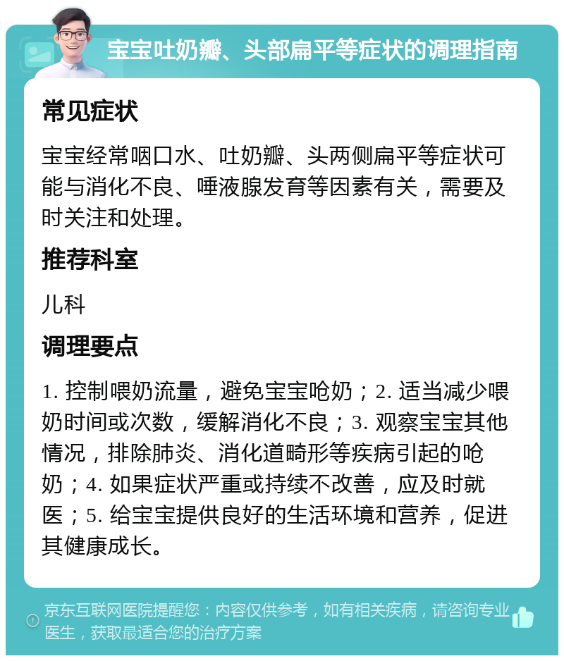 宝宝吐奶瓣、头部扁平等症状的调理指南 常见症状 宝宝经常咽口水、吐奶瓣、头两侧扁平等症状可能与消化不良、唾液腺发育等因素有关，需要及时关注和处理。 推荐科室 儿科 调理要点 1. 控制喂奶流量，避免宝宝呛奶；2. 适当减少喂奶时间或次数，缓解消化不良；3. 观察宝宝其他情况，排除肺炎、消化道畸形等疾病引起的呛奶；4. 如果症状严重或持续不改善，应及时就医；5. 给宝宝提供良好的生活环境和营养，促进其健康成长。