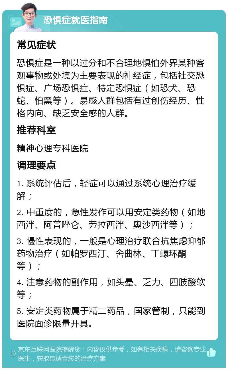 恐惧症就医指南 常见症状 恐惧症是一种以过分和不合理地惧怕外界某种客观事物或处境为主要表现的神经症，包括社交恐惧症、广场恐惧症、特定恐惧症（如恐犬、恐蛇、怕黑等）。易感人群包括有过创伤经历、性格内向、缺乏安全感的人群。 推荐科室 精神心理专科医院 调理要点 1. 系统评估后，轻症可以通过系统心理治疗缓解； 2. 中重度的，急性发作可以用安定类药物（如地西泮、阿普唑仑、劳拉西泮、奥沙西泮等）； 3. 慢性表现的，一般是心理治疗联合抗焦虑抑郁药物治疗（如帕罗西汀、舍曲林、丁螺环酮等）； 4. 注意药物的副作用，如头晕、乏力、四肢酸软等； 5. 安定类药物属于精二药品，国家管制，只能到医院面诊限量开具。