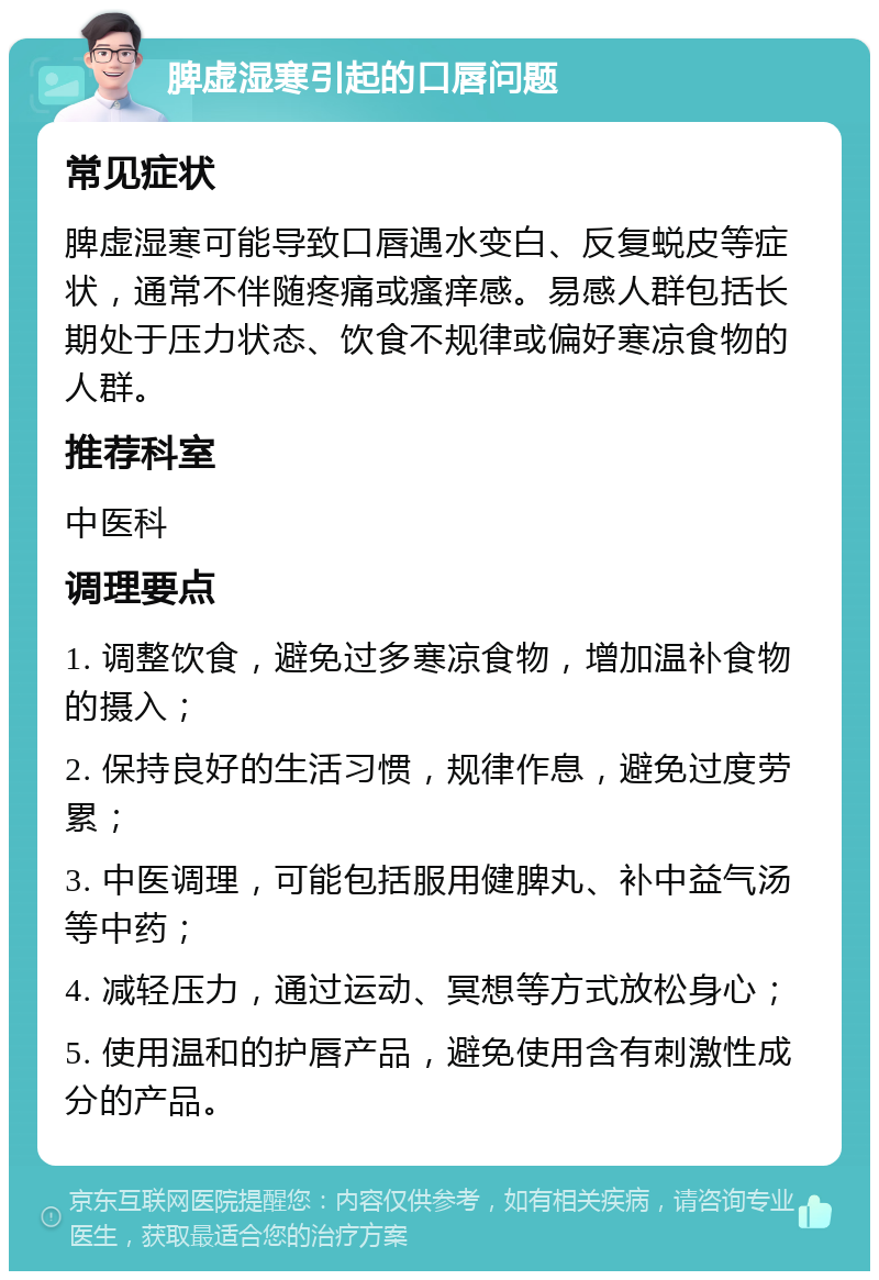 脾虚湿寒引起的口唇问题 常见症状 脾虚湿寒可能导致口唇遇水变白、反复蜕皮等症状，通常不伴随疼痛或瘙痒感。易感人群包括长期处于压力状态、饮食不规律或偏好寒凉食物的人群。 推荐科室 中医科 调理要点 1. 调整饮食，避免过多寒凉食物，增加温补食物的摄入； 2. 保持良好的生活习惯，规律作息，避免过度劳累； 3. 中医调理，可能包括服用健脾丸、补中益气汤等中药； 4. 减轻压力，通过运动、冥想等方式放松身心； 5. 使用温和的护唇产品，避免使用含有刺激性成分的产品。