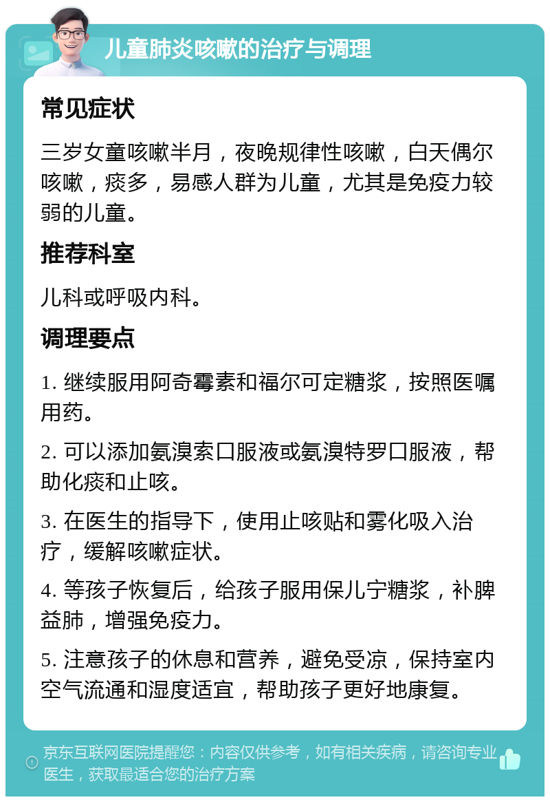 儿童肺炎咳嗽的治疗与调理 常见症状 三岁女童咳嗽半月，夜晚规律性咳嗽，白天偶尔咳嗽，痰多，易感人群为儿童，尤其是免疫力较弱的儿童。 推荐科室 儿科或呼吸内科。 调理要点 1. 继续服用阿奇霉素和福尔可定糖浆，按照医嘱用药。 2. 可以添加氨溴索口服液或氨溴特罗口服液，帮助化痰和止咳。 3. 在医生的指导下，使用止咳贴和雾化吸入治疗，缓解咳嗽症状。 4. 等孩子恢复后，给孩子服用保儿宁糖浆，补脾益肺，增强免疫力。 5. 注意孩子的休息和营养，避免受凉，保持室内空气流通和湿度适宜，帮助孩子更好地康复。