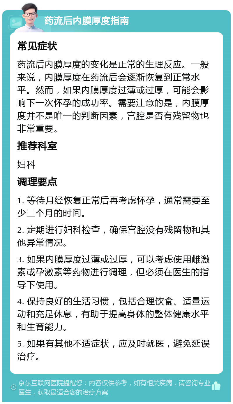 药流后内膜厚度指南 常见症状 药流后内膜厚度的变化是正常的生理反应。一般来说，内膜厚度在药流后会逐渐恢复到正常水平。然而，如果内膜厚度过薄或过厚，可能会影响下一次怀孕的成功率。需要注意的是，内膜厚度并不是唯一的判断因素，宫腔是否有残留物也非常重要。 推荐科室 妇科 调理要点 1. 等待月经恢复正常后再考虑怀孕，通常需要至少三个月的时间。 2. 定期进行妇科检查，确保宫腔没有残留物和其他异常情况。 3. 如果内膜厚度过薄或过厚，可以考虑使用雌激素或孕激素等药物进行调理，但必须在医生的指导下使用。 4. 保持良好的生活习惯，包括合理饮食、适量运动和充足休息，有助于提高身体的整体健康水平和生育能力。 5. 如果有其他不适症状，应及时就医，避免延误治疗。