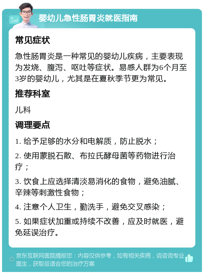 婴幼儿急性肠胃炎就医指南 常见症状 急性肠胃炎是一种常见的婴幼儿疾病，主要表现为发烧、腹泻、呕吐等症状。易感人群为6个月至3岁的婴幼儿，尤其是在夏秋季节更为常见。 推荐科室 儿科 调理要点 1. 给予足够的水分和电解质，防止脱水； 2. 使用蒙脱石散、布拉氏酵母菌等药物进行治疗； 3. 饮食上应选择清淡易消化的食物，避免油腻、辛辣等刺激性食物； 4. 注意个人卫生，勤洗手，避免交叉感染； 5. 如果症状加重或持续不改善，应及时就医，避免延误治疗。