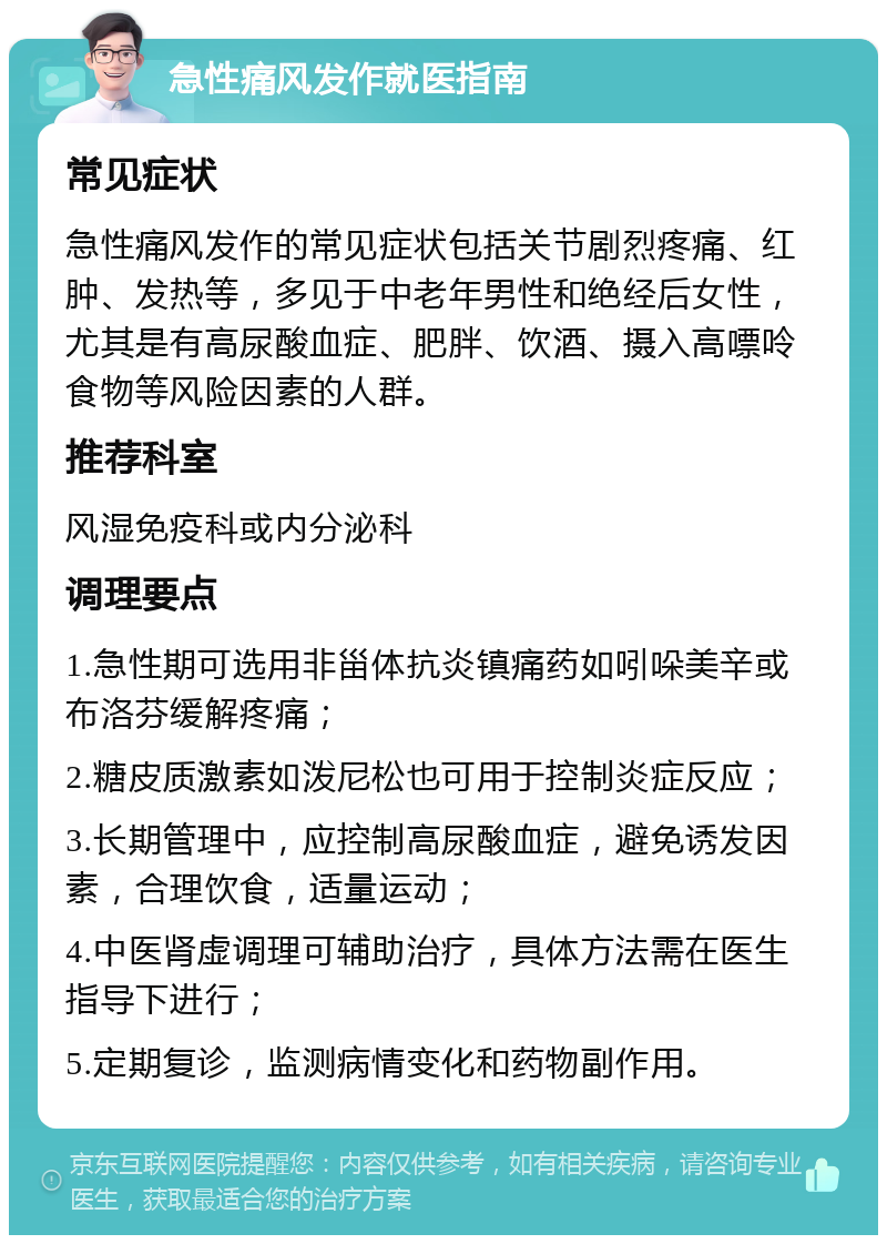 急性痛风发作就医指南 常见症状 急性痛风发作的常见症状包括关节剧烈疼痛、红肿、发热等，多见于中老年男性和绝经后女性，尤其是有高尿酸血症、肥胖、饮酒、摄入高嘌呤食物等风险因素的人群。 推荐科室 风湿免疫科或内分泌科 调理要点 1.急性期可选用非甾体抗炎镇痛药如吲哚美辛或布洛芬缓解疼痛； 2.糖皮质激素如泼尼松也可用于控制炎症反应； 3.长期管理中，应控制高尿酸血症，避免诱发因素，合理饮食，适量运动； 4.中医肾虚调理可辅助治疗，具体方法需在医生指导下进行； 5.定期复诊，监测病情变化和药物副作用。