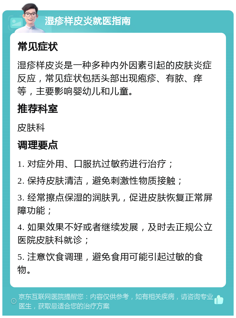 湿疹样皮炎就医指南 常见症状 湿疹样皮炎是一种多种内外因素引起的皮肤炎症反应，常见症状包括头部出现疱疹、有脓、痒等，主要影响婴幼儿和儿童。 推荐科室 皮肤科 调理要点 1. 对症外用、口服抗过敏药进行治疗； 2. 保持皮肤清洁，避免刺激性物质接触； 3. 经常擦点保湿的润肤乳，促进皮肤恢复正常屏障功能； 4. 如果效果不好或者继续发展，及时去正规公立医院皮肤科就诊； 5. 注意饮食调理，避免食用可能引起过敏的食物。