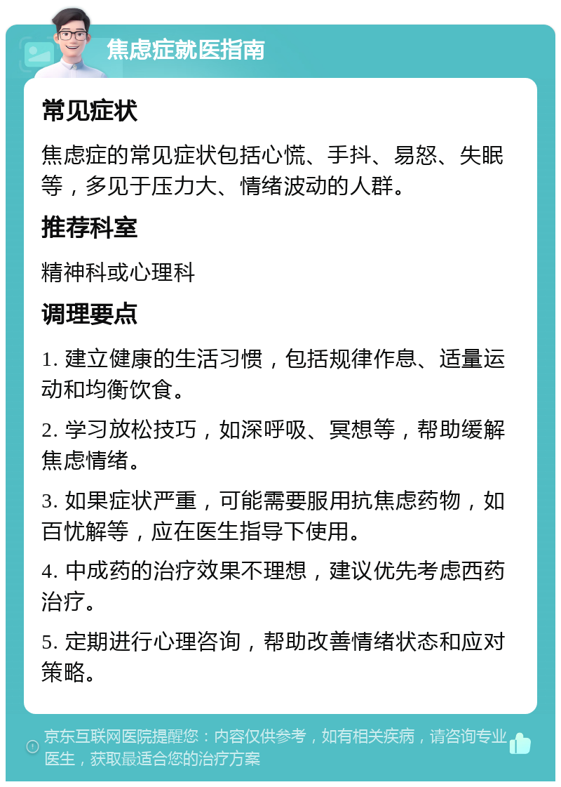 焦虑症就医指南 常见症状 焦虑症的常见症状包括心慌、手抖、易怒、失眠等，多见于压力大、情绪波动的人群。 推荐科室 精神科或心理科 调理要点 1. 建立健康的生活习惯，包括规律作息、适量运动和均衡饮食。 2. 学习放松技巧，如深呼吸、冥想等，帮助缓解焦虑情绪。 3. 如果症状严重，可能需要服用抗焦虑药物，如百忧解等，应在医生指导下使用。 4. 中成药的治疗效果不理想，建议优先考虑西药治疗。 5. 定期进行心理咨询，帮助改善情绪状态和应对策略。