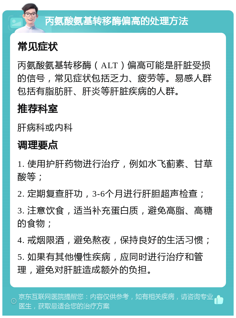 丙氨酸氨基转移酶偏高的处理方法 常见症状 丙氨酸氨基转移酶（ALT）偏高可能是肝脏受损的信号，常见症状包括乏力、疲劳等。易感人群包括有脂肪肝、肝炎等肝脏疾病的人群。 推荐科室 肝病科或内科 调理要点 1. 使用护肝药物进行治疗，例如水飞蓟素、甘草酸等； 2. 定期复查肝功，3-6个月进行肝胆超声检查； 3. 注意饮食，适当补充蛋白质，避免高脂、高糖的食物； 4. 戒烟限酒，避免熬夜，保持良好的生活习惯； 5. 如果有其他慢性疾病，应同时进行治疗和管理，避免对肝脏造成额外的负担。