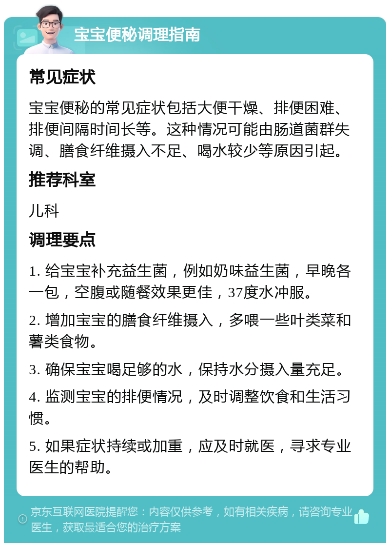 宝宝便秘调理指南 常见症状 宝宝便秘的常见症状包括大便干燥、排便困难、排便间隔时间长等。这种情况可能由肠道菌群失调、膳食纤维摄入不足、喝水较少等原因引起。 推荐科室 儿科 调理要点 1. 给宝宝补充益生菌，例如奶味益生菌，早晚各一包，空腹或随餐效果更佳，37度水冲服。 2. 增加宝宝的膳食纤维摄入，多喂一些叶类菜和薯类食物。 3. 确保宝宝喝足够的水，保持水分摄入量充足。 4. 监测宝宝的排便情况，及时调整饮食和生活习惯。 5. 如果症状持续或加重，应及时就医，寻求专业医生的帮助。