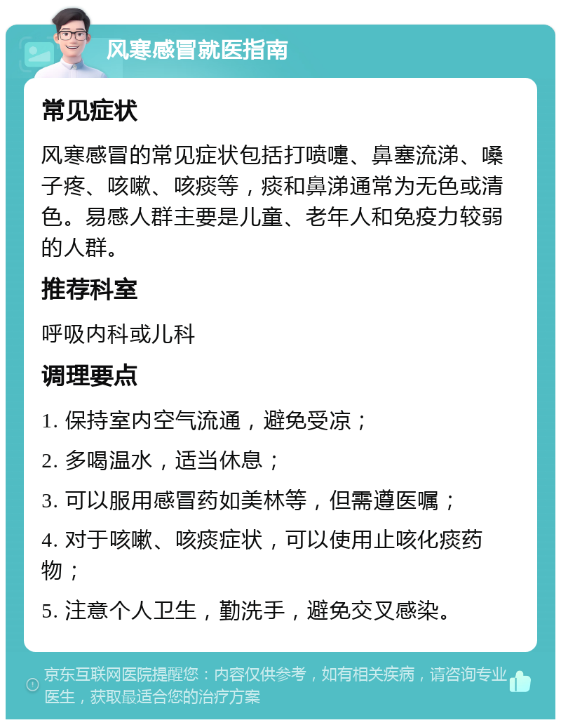 风寒感冒就医指南 常见症状 风寒感冒的常见症状包括打喷嚏、鼻塞流涕、嗓子疼、咳嗽、咳痰等，痰和鼻涕通常为无色或清色。易感人群主要是儿童、老年人和免疫力较弱的人群。 推荐科室 呼吸内科或儿科 调理要点 1. 保持室内空气流通，避免受凉； 2. 多喝温水，适当休息； 3. 可以服用感冒药如美林等，但需遵医嘱； 4. 对于咳嗽、咳痰症状，可以使用止咳化痰药物； 5. 注意个人卫生，勤洗手，避免交叉感染。