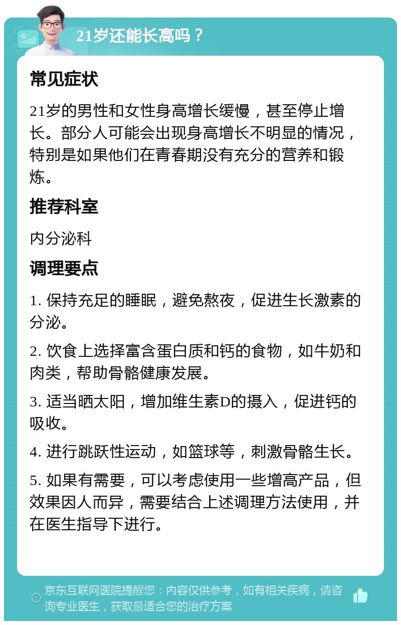 21岁还能长高吗？ 常见症状 21岁的男性和女性身高增长缓慢，甚至停止增长。部分人可能会出现身高增长不明显的情况，特别是如果他们在青春期没有充分的营养和锻炼。 推荐科室 内分泌科 调理要点 1. 保持充足的睡眠，避免熬夜，促进生长激素的分泌。 2. 饮食上选择富含蛋白质和钙的食物，如牛奶和肉类，帮助骨骼健康发展。 3. 适当晒太阳，增加维生素D的摄入，促进钙的吸收。 4. 进行跳跃性运动，如篮球等，刺激骨骼生长。 5. 如果有需要，可以考虑使用一些增高产品，但效果因人而异，需要结合上述调理方法使用，并在医生指导下进行。