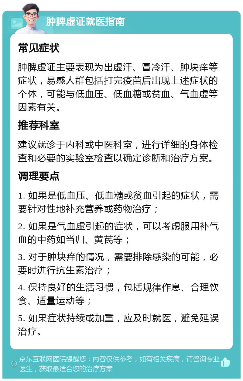 肿脾虚证就医指南 常见症状 肿脾虚证主要表现为出虚汗、冒冷汗、肿块痒等症状，易感人群包括打完疫苗后出现上述症状的个体，可能与低血压、低血糖或贫血、气血虚等因素有关。 推荐科室 建议就诊于内科或中医科室，进行详细的身体检查和必要的实验室检查以确定诊断和治疗方案。 调理要点 1. 如果是低血压、低血糖或贫血引起的症状，需要针对性地补充营养或药物治疗； 2. 如果是气血虚引起的症状，可以考虑服用补气血的中药如当归、黄芪等； 3. 对于肿块痒的情况，需要排除感染的可能，必要时进行抗生素治疗； 4. 保持良好的生活习惯，包括规律作息、合理饮食、适量运动等； 5. 如果症状持续或加重，应及时就医，避免延误治疗。