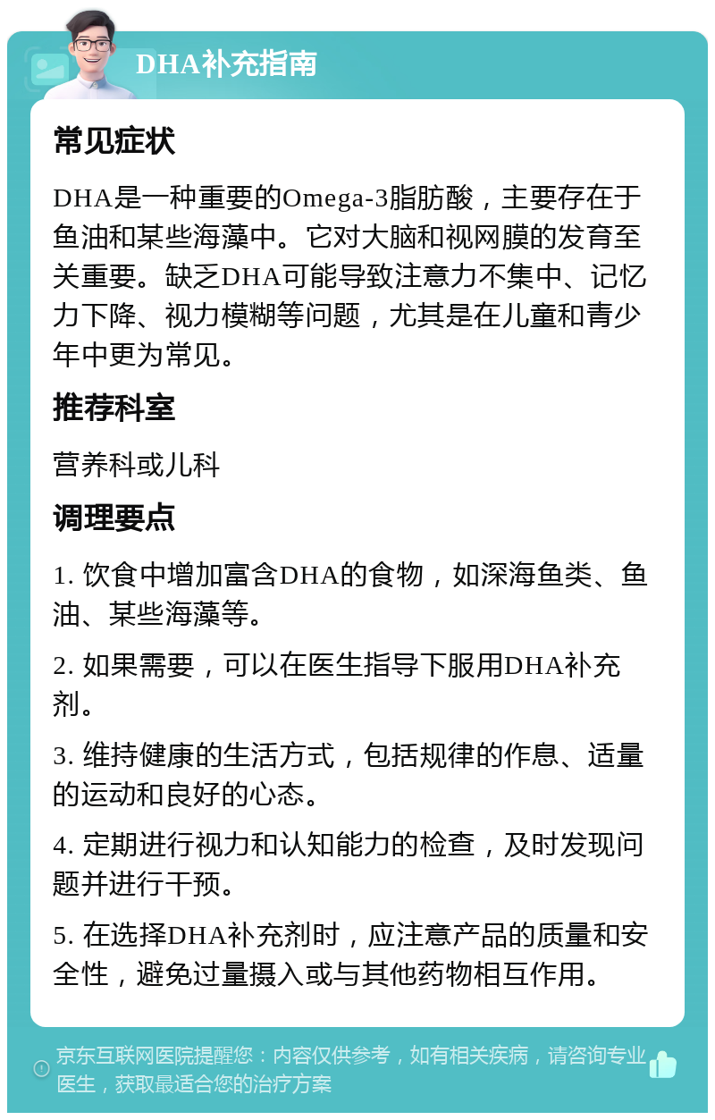 DHA补充指南 常见症状 DHA是一种重要的Omega-3脂肪酸，主要存在于鱼油和某些海藻中。它对大脑和视网膜的发育至关重要。缺乏DHA可能导致注意力不集中、记忆力下降、视力模糊等问题，尤其是在儿童和青少年中更为常见。 推荐科室 营养科或儿科 调理要点 1. 饮食中增加富含DHA的食物，如深海鱼类、鱼油、某些海藻等。 2. 如果需要，可以在医生指导下服用DHA补充剂。 3. 维持健康的生活方式，包括规律的作息、适量的运动和良好的心态。 4. 定期进行视力和认知能力的检查，及时发现问题并进行干预。 5. 在选择DHA补充剂时，应注意产品的质量和安全性，避免过量摄入或与其他药物相互作用。